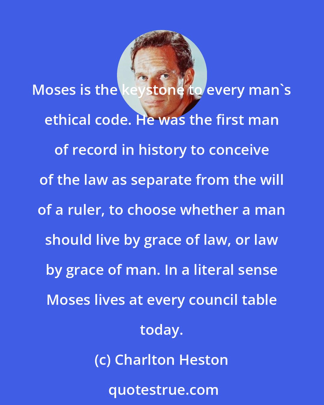 Charlton Heston: Moses is the keystone to every man's ethical code. He was the first man of record in history to conceive of the law as separate from the will of a ruler, to choose whether a man should live by grace of law, or law by grace of man. In a literal sense Moses lives at every council table today.