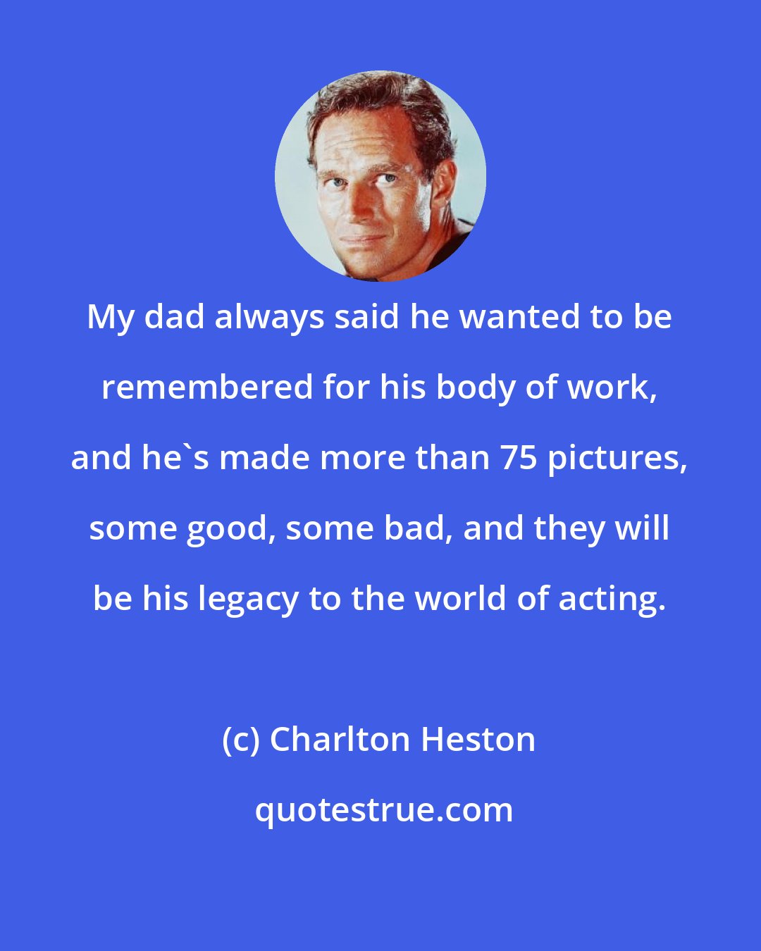 Charlton Heston: My dad always said he wanted to be remembered for his body of work, and he's made more than 75 pictures, some good, some bad, and they will be his legacy to the world of acting.