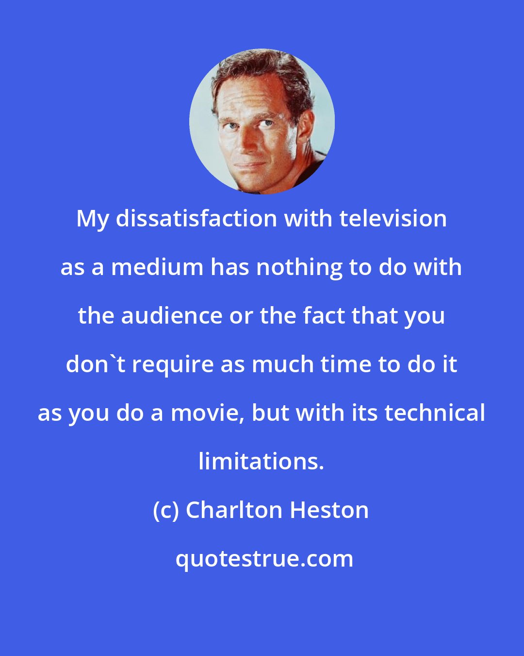 Charlton Heston: My dissatisfaction with television as a medium has nothing to do with the audience or the fact that you don't require as much time to do it as you do a movie, but with its technical limitations.