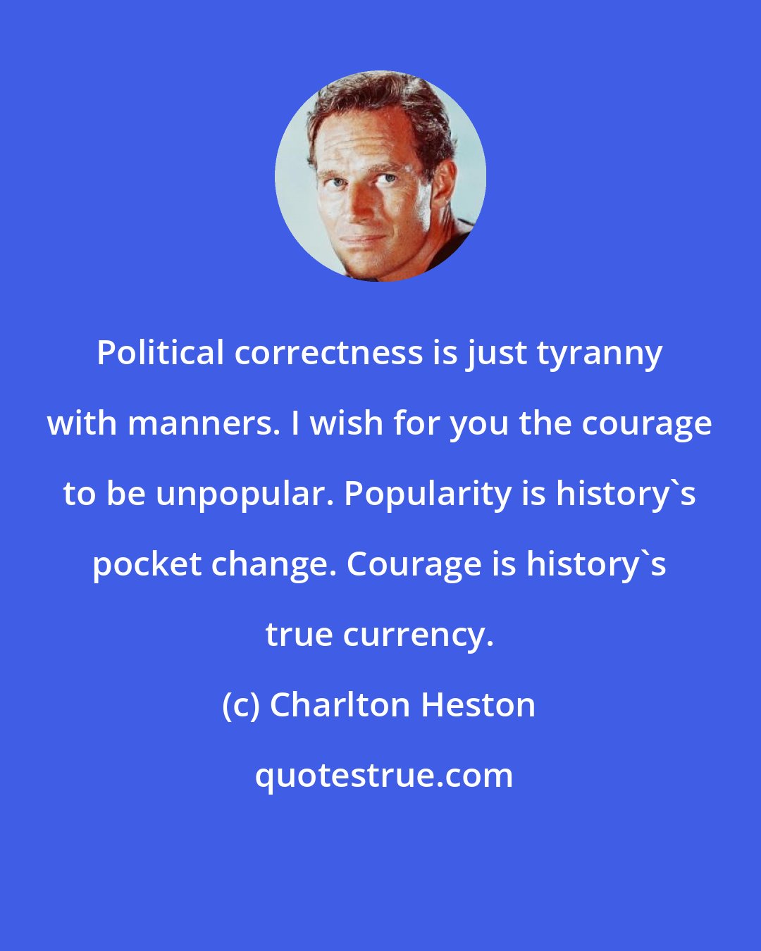 Charlton Heston: Political correctness is just tyranny with manners. I wish for you the courage to be unpopular. Popularity is history's pocket change. Courage is history's true currency.