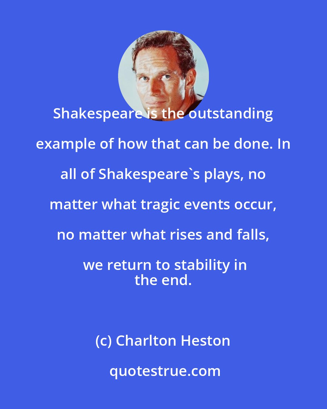 Charlton Heston: Shakespeare is the outstanding example of how that can be done. In all of Shakespeare's plays, no matter what tragic events occur, no matter what rises and falls, we return to stability in
 the end.