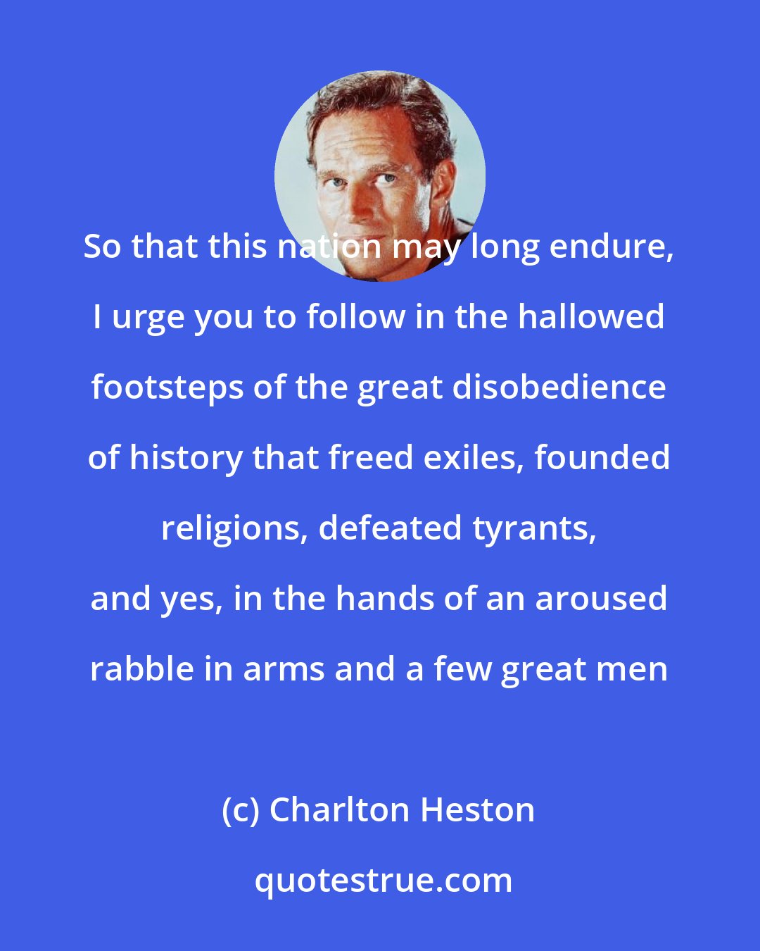 Charlton Heston: So that this nation may long endure, I urge you to follow in the hallowed footsteps of the great disobedience of history that freed exiles, founded religions, defeated tyrants, and yes, in the hands of an aroused rabble in arms and a few great men