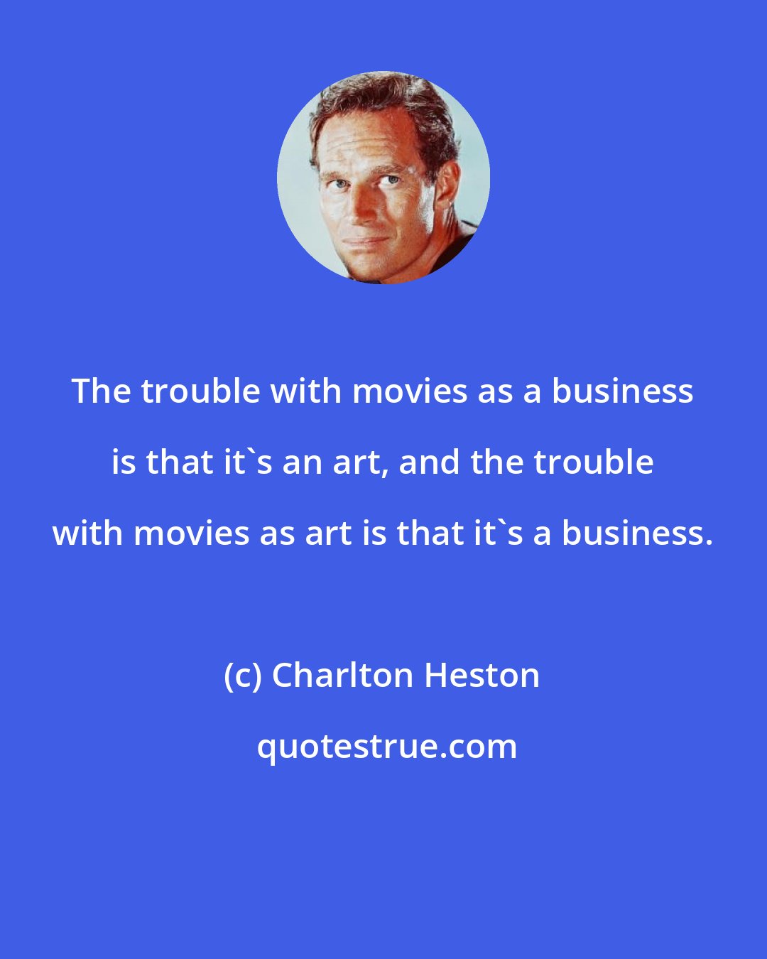 Charlton Heston: The trouble with movies as a business is that it's an art, and the trouble with movies as art is that it's a business.