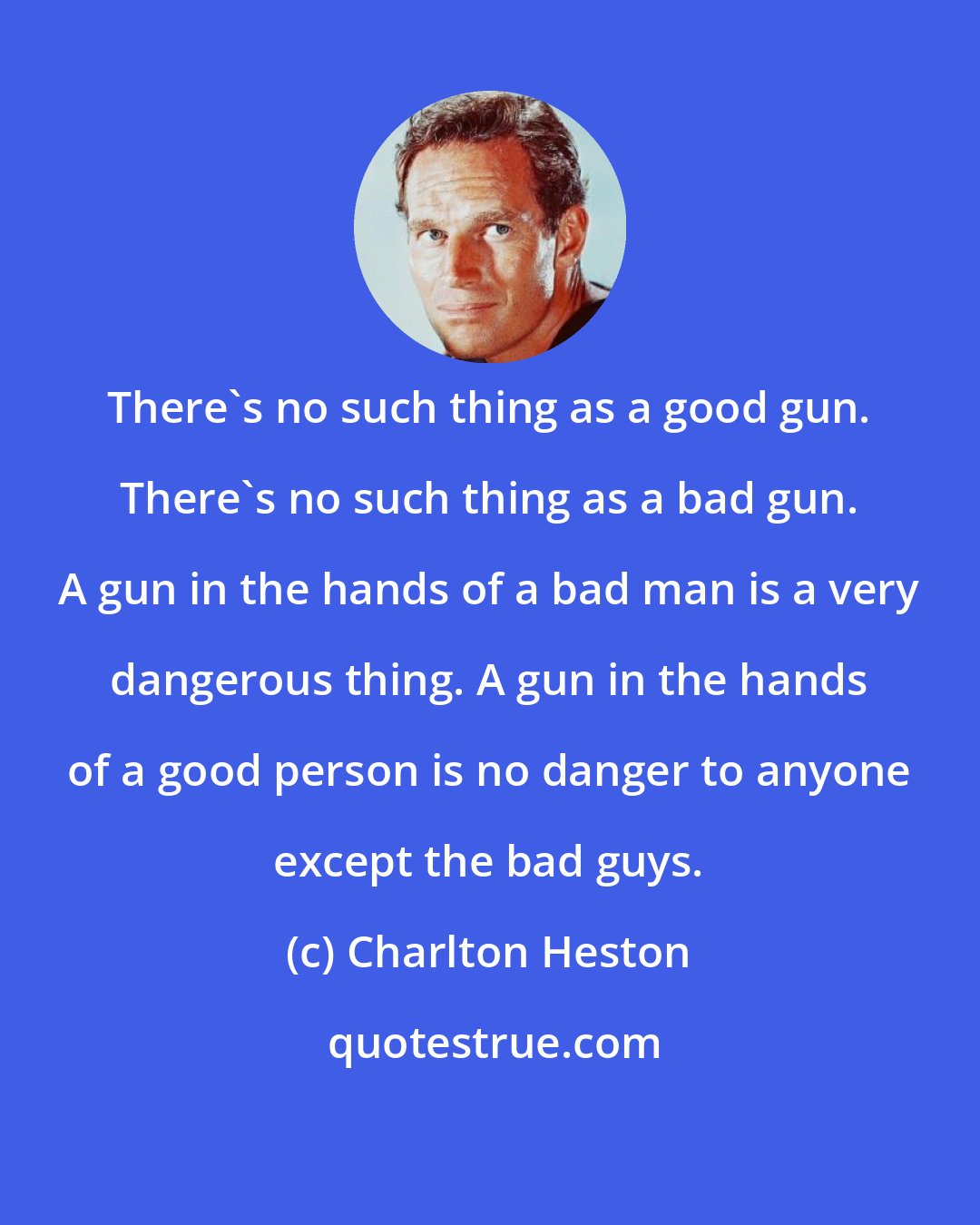 Charlton Heston: There's no such thing as a good gun. There's no such thing as a bad gun. A gun in the hands of a bad man is a very dangerous thing. A gun in the hands of a good person is no danger to anyone except the bad guys.