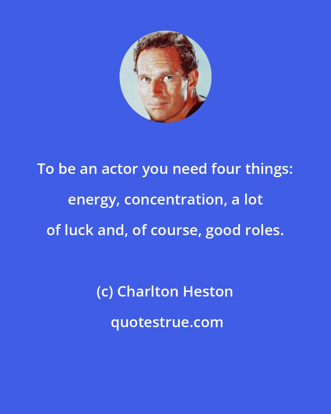 Charlton Heston: To be an actor you need four things: energy, concentration, a lot of luck and, of course, good roles.