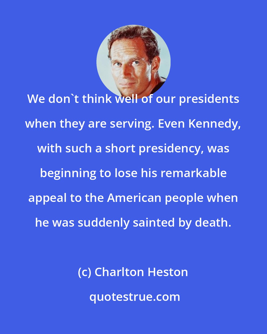 Charlton Heston: We don't think well of our presidents when they are serving. Even Kennedy, with such a short presidency, was beginning to lose his remarkable appeal to the American people when he was suddenly sainted by death.