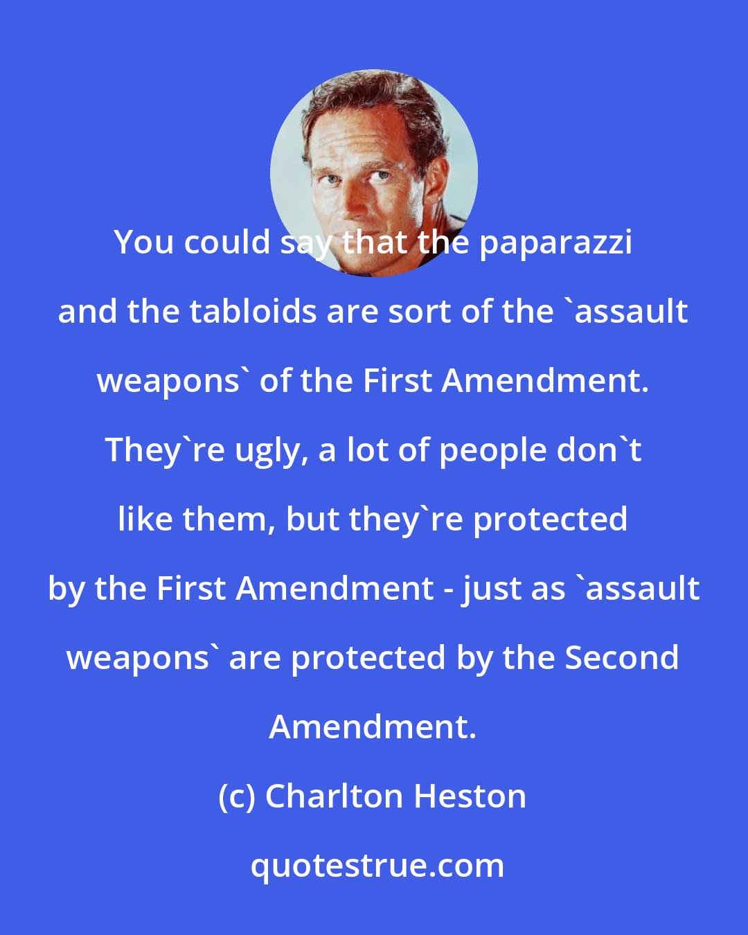 Charlton Heston: You could say that the paparazzi and the tabloids are sort of the 'assault weapons' of the First Amendment. They're ugly, a lot of people don't like them, but they're protected by the First Amendment - just as 'assault weapons' are protected by the Second Amendment.