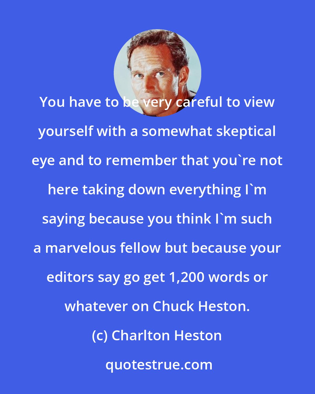 Charlton Heston: You have to be very careful to view yourself with a somewhat skeptical eye and to remember that you're not here taking down everything I'm saying because you think I'm such a marvelous fellow but because your editors say go get 1,200 words or whatever on Chuck Heston.