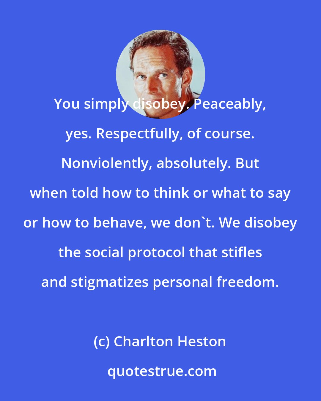 Charlton Heston: You simply disobey. Peaceably, yes. Respectfully, of course. Nonviolently, absolutely. But when told how to think or what to say or how to behave, we don't. We disobey the social protocol that stifles and stigmatizes personal freedom.