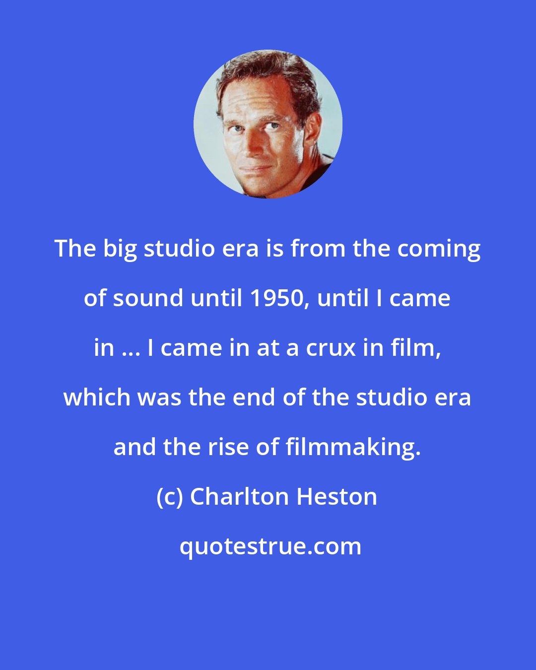 Charlton Heston: The big studio era is from the coming of sound until 1950, until I came in ... I came in at a crux in film, which was the end of the studio era and the rise of filmmaking.