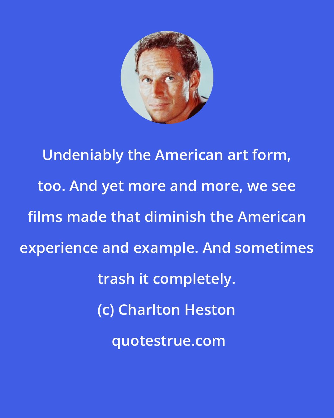 Charlton Heston: Undeniably the American art form, too. And yet more and more, we see films made that diminish the American experience and example. And sometimes trash it completely.