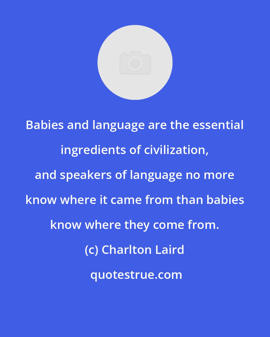 Charlton Laird: Babies and language are the essential ingredients of civilization, and speakers of language no more know where it came from than babies know where they come from.