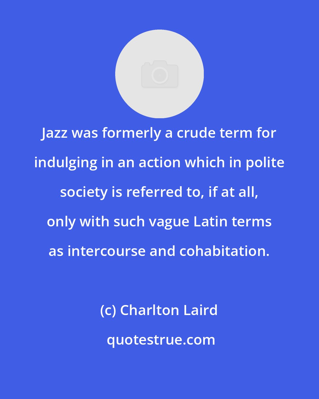 Charlton Laird: Jazz was formerly a crude term for indulging in an action which in polite society is referred to, if at all, only with such vague Latin terms as intercourse and cohabitation.