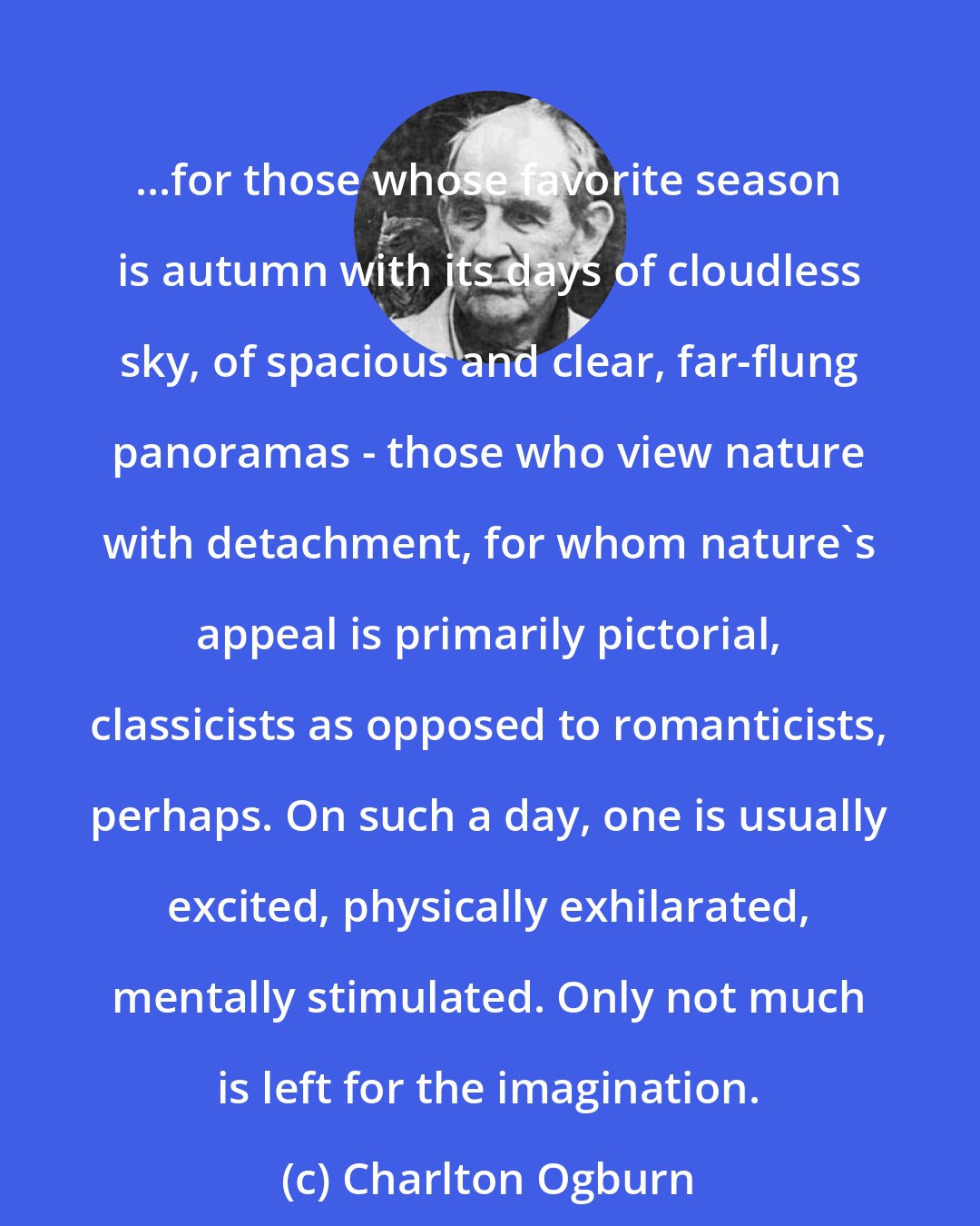 Charlton Ogburn: ...for those whose favorite season is autumn with its days of cloudless sky, of spacious and clear, far-flung panoramas - those who view nature with detachment, for whom nature's appeal is primarily pictorial, classicists as opposed to romanticists, perhaps. On such a day, one is usually excited, physically exhilarated, mentally stimulated. Only not much is left for the imagination.