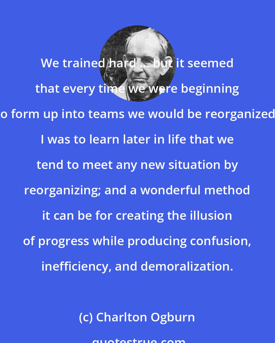 Charlton Ogburn: We trained hard ... but it seemed that every time we were beginning to form up into teams we would be reorganized. I was to learn later in life that we tend to meet any new situation by reorganizing; and a wonderful method it can be for creating the illusion of progress while producing confusion, inefficiency, and demoralization.