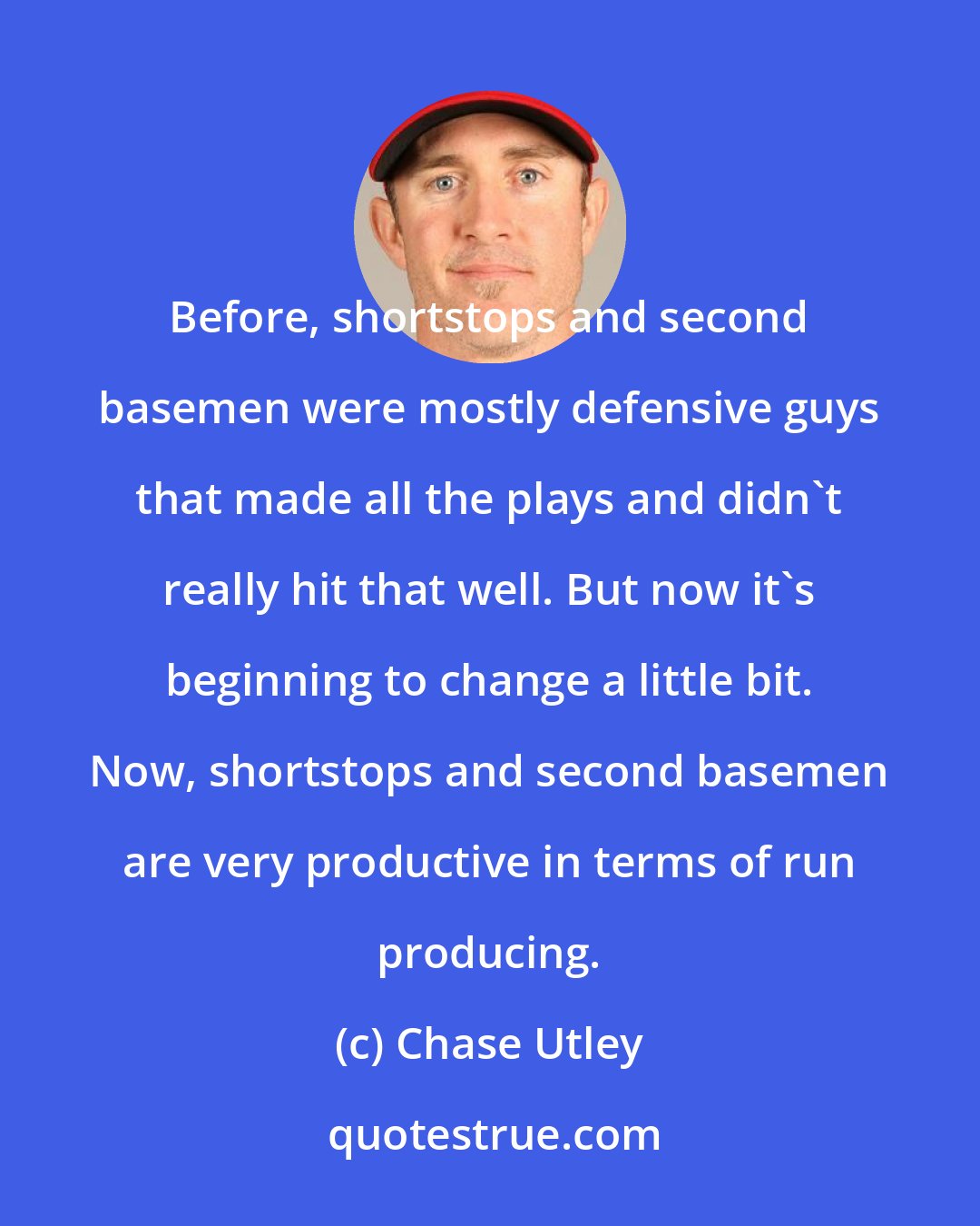 Chase Utley: Before, shortstops and second basemen were mostly defensive guys that made all the plays and didn't really hit that well. But now it's beginning to change a little bit. Now, shortstops and second basemen are very productive in terms of run producing.