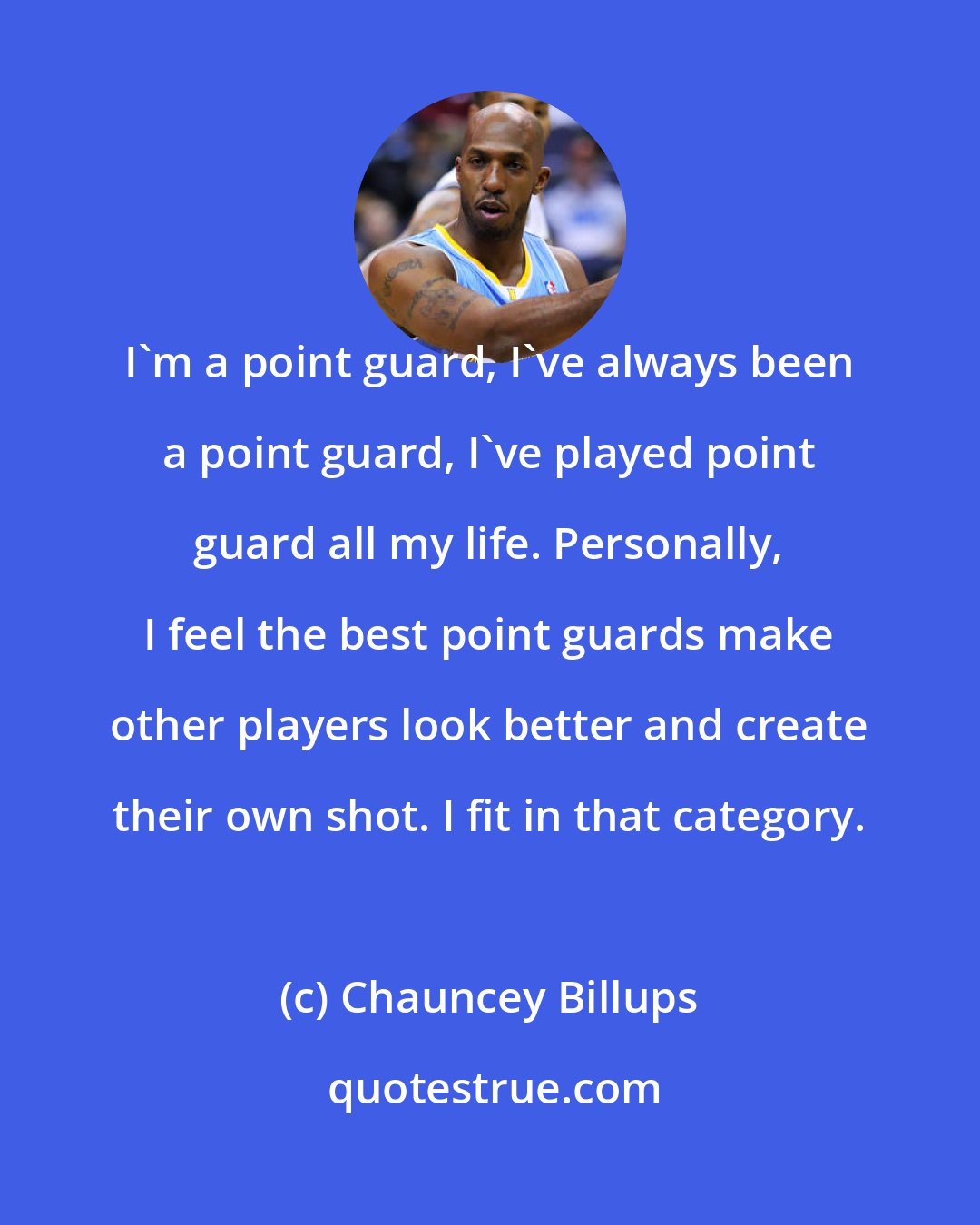 Chauncey Billups: I'm a point guard, I've always been a point guard, I've played point guard all my life. Personally, I feel the best point guards make other players look better and create their own shot. I fit in that category.