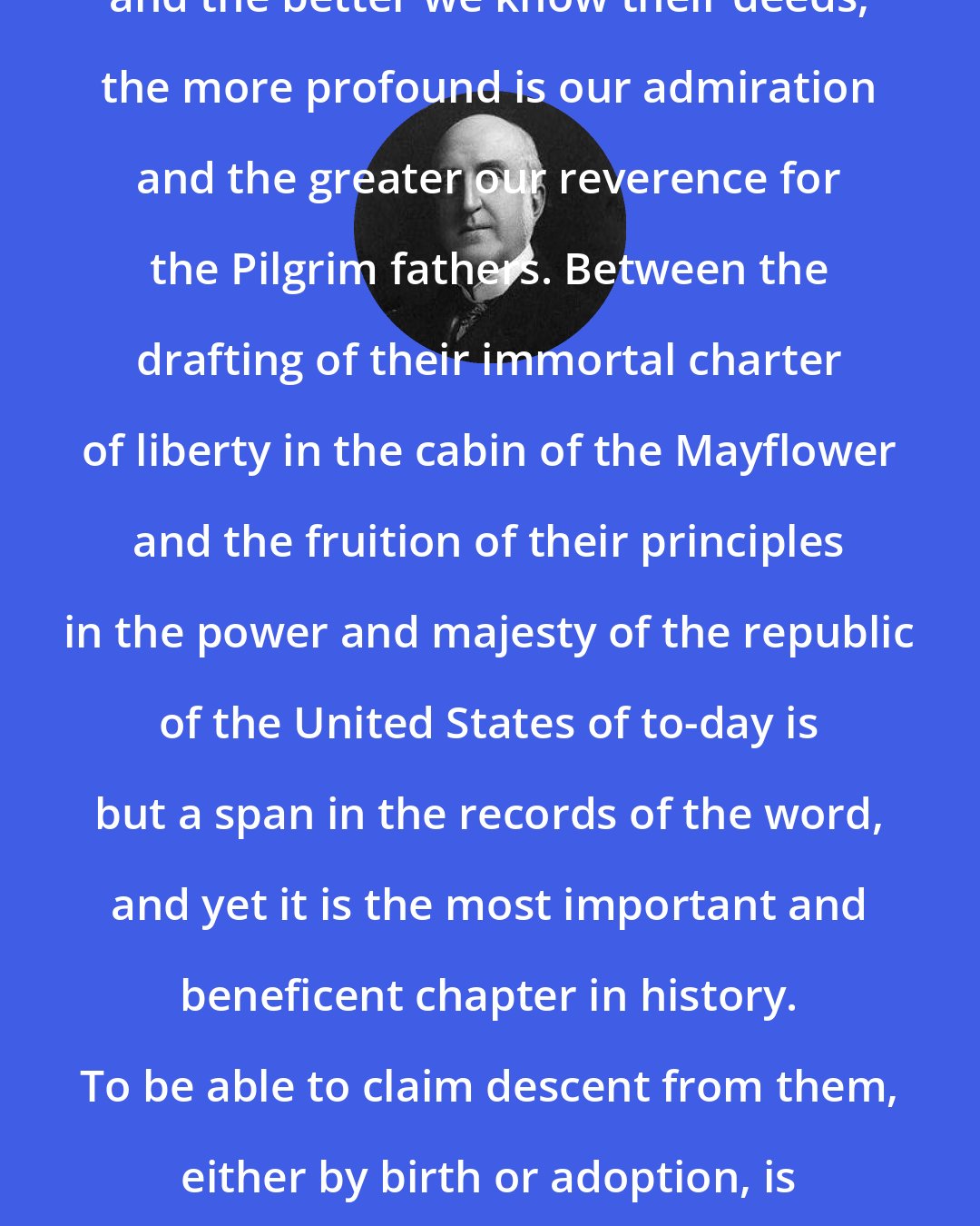 Chauncey Depew: But the closer we study their lives, and the better we know their deeds, the more profound is our admiration and the greater our reverence for the Pilgrim fathers. Between the drafting of their immortal charter of liberty in the cabin of the Mayflower and the fruition of their principles in the power and majesty of the republic of the United States of to-day is but a span in the records of the word, and yet it is the most important and beneficent chapter in history. To be able to claim descent from them, either by birth or adoption, is to glory in kinship with God's nobility.