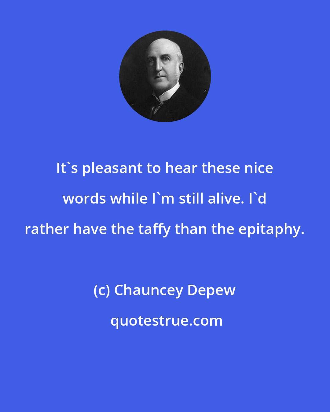 Chauncey Depew: It's pleasant to hear these nice words while I'm still alive. I'd rather have the taffy than the epitaphy.