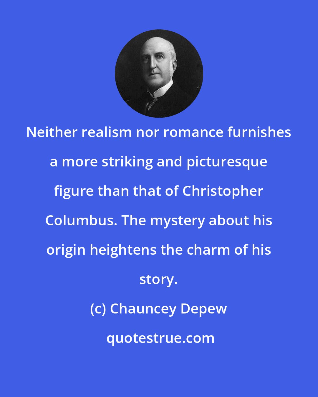 Chauncey Depew: Neither realism nor romance furnishes a more striking and picturesque figure than that of Christopher Columbus. The mystery about his origin heightens the charm of his story.