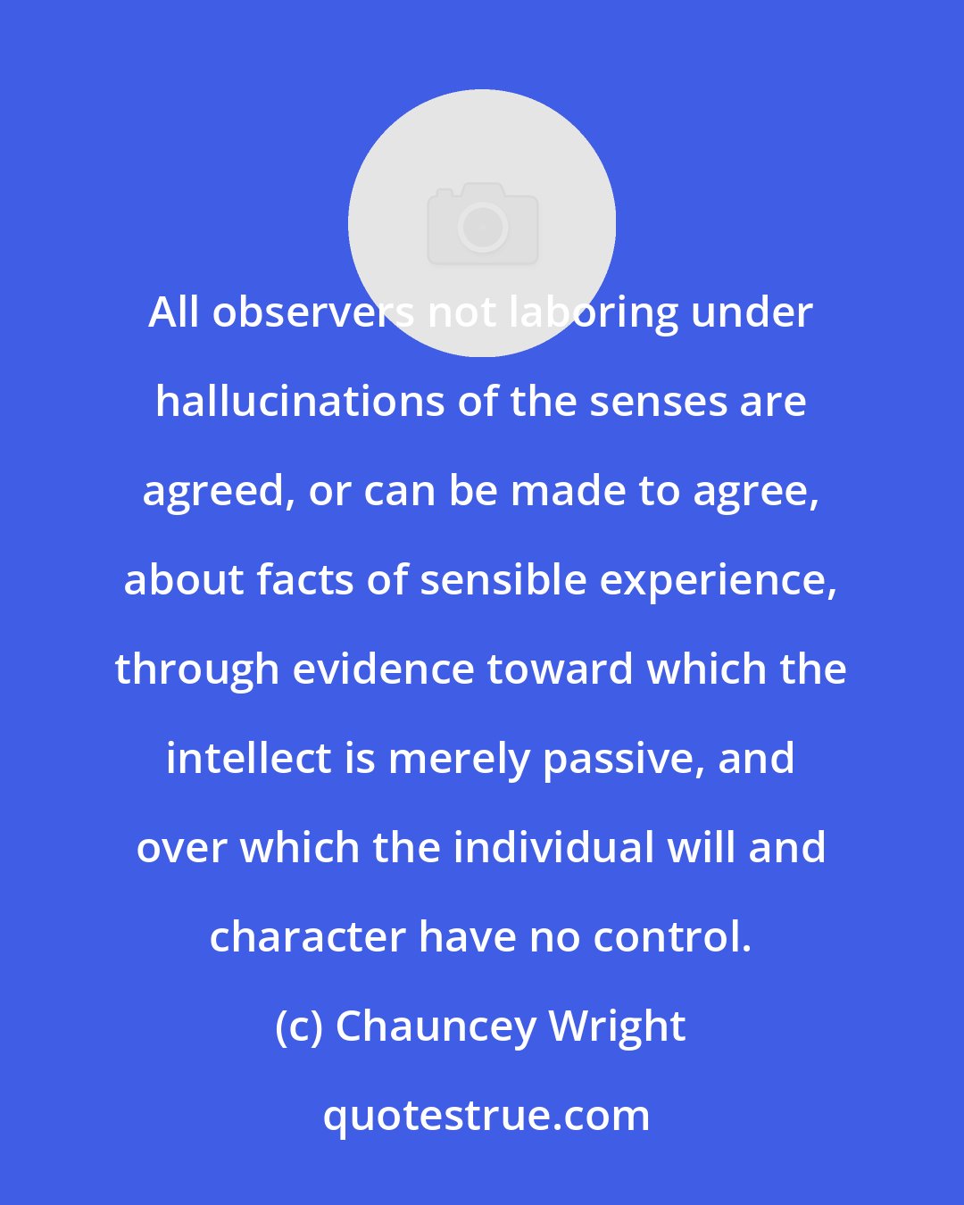 Chauncey Wright: All observers not laboring under hallucinations of the senses are agreed, or can be made to agree, about facts of sensible experience, through evidence toward which the intellect is merely passive, and over which the individual will and character have no control.