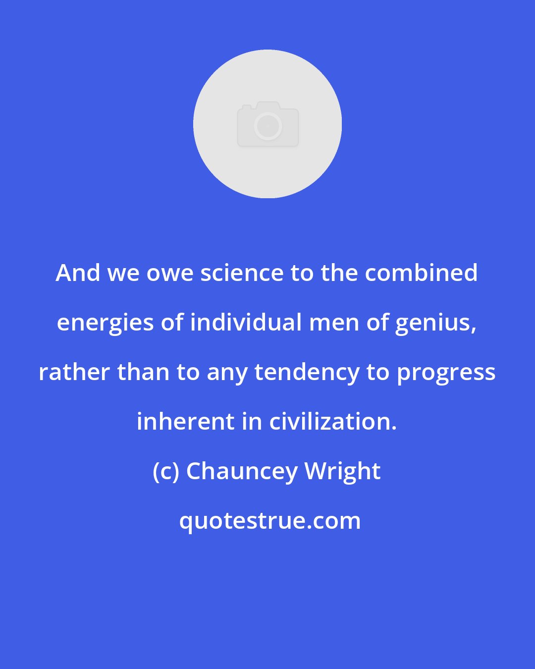 Chauncey Wright: And we owe science to the combined energies of individual men of genius, rather than to any tendency to progress inherent in civilization.