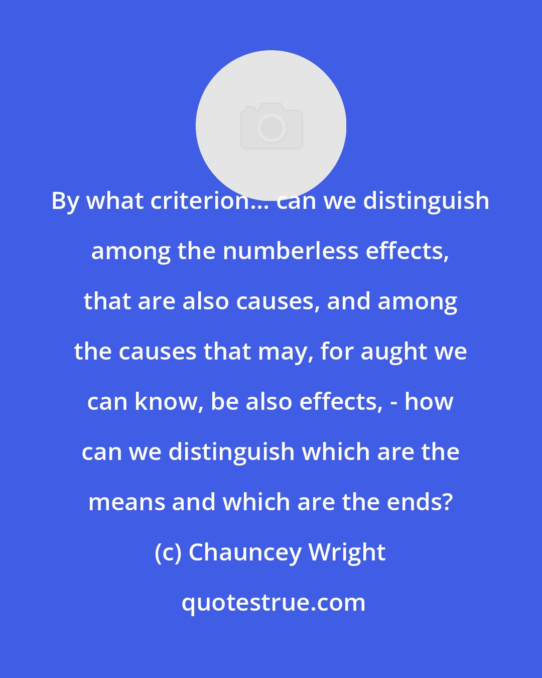 Chauncey Wright: By what criterion... can we distinguish among the numberless effects, that are also causes, and among the causes that may, for aught we can know, be also effects, - how can we distinguish which are the means and which are the ends?