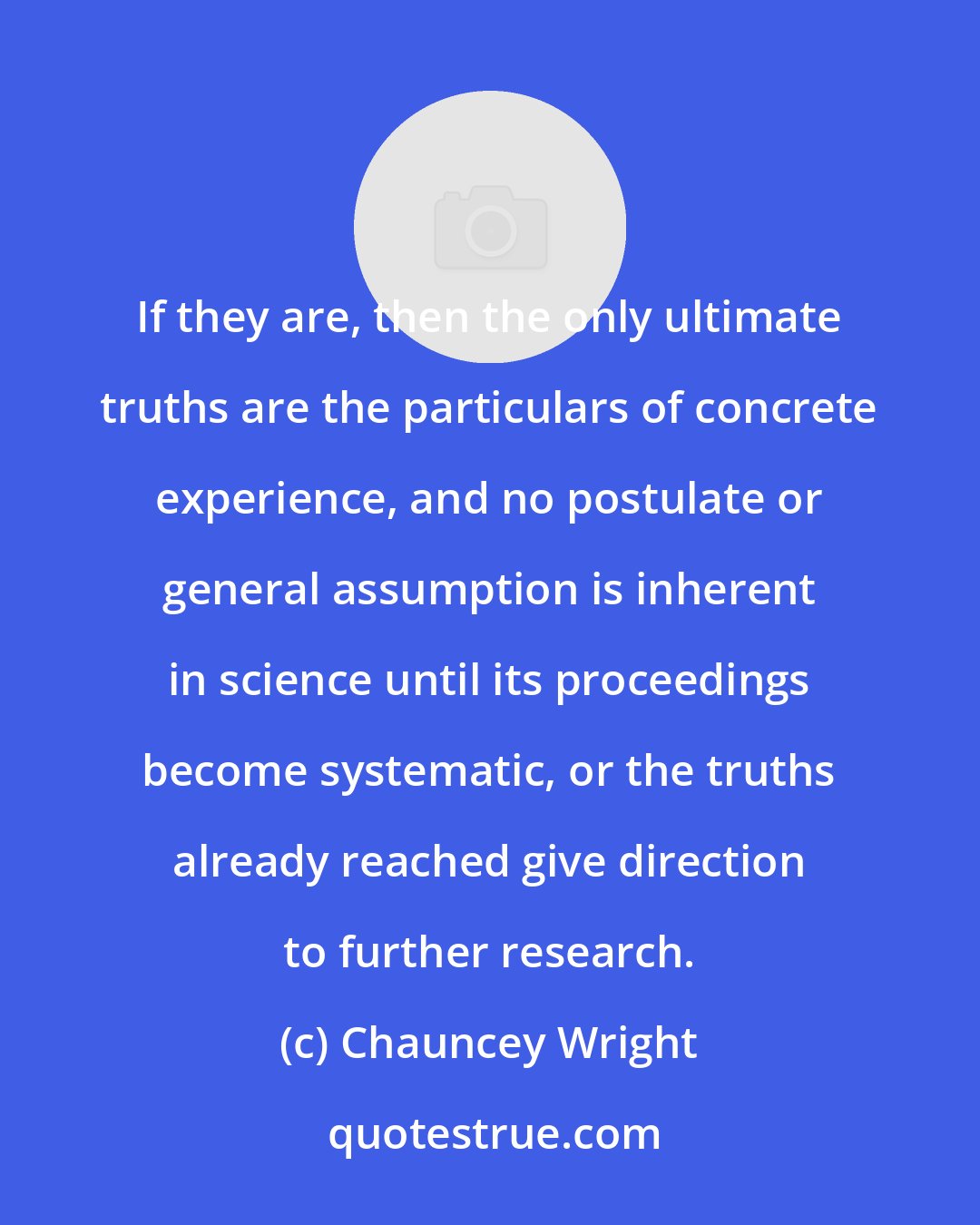 Chauncey Wright: If they are, then the only ultimate truths are the particulars of concrete experience, and no postulate or general assumption is inherent in science until its proceedings become systematic, or the truths already reached give direction to further research.