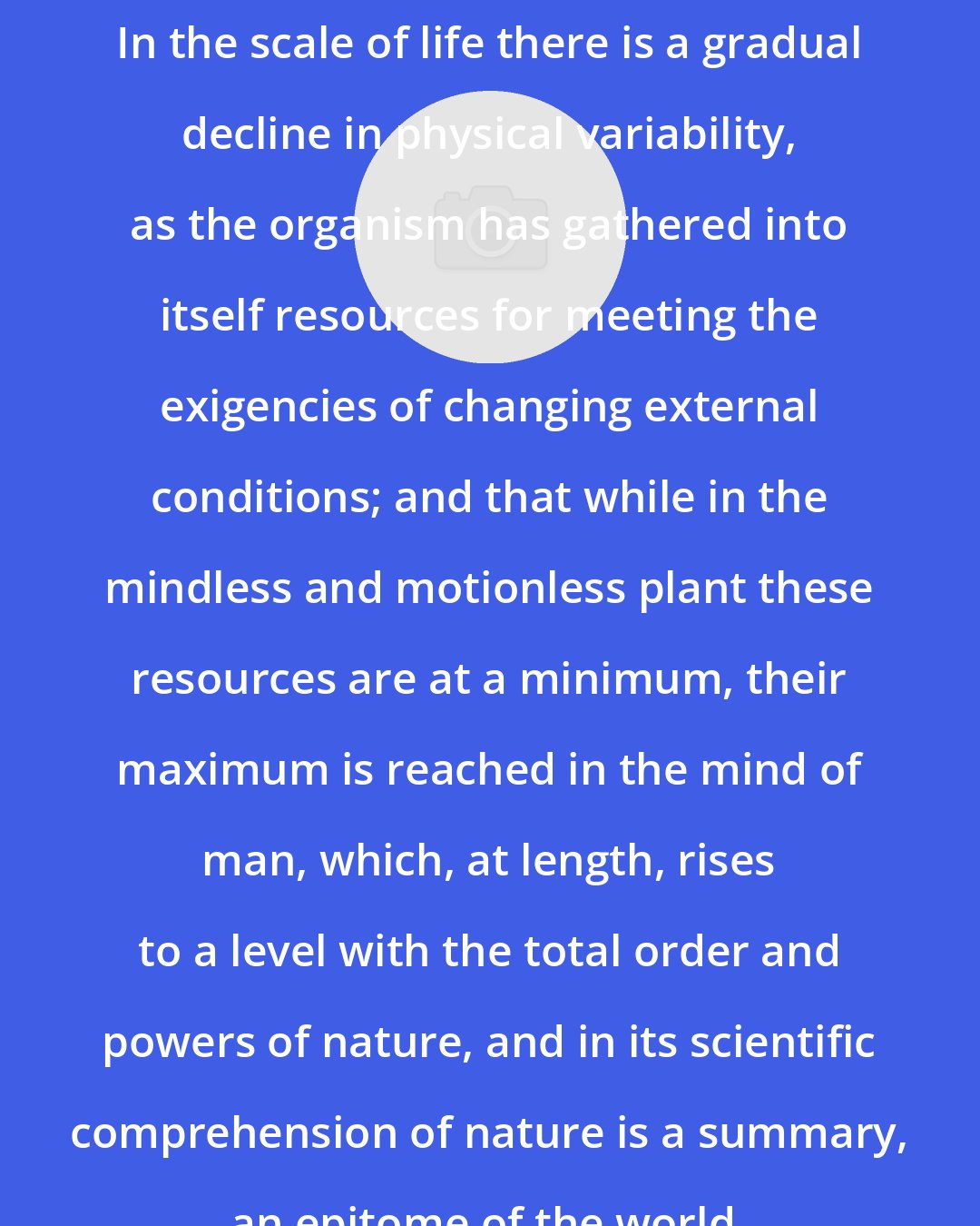 Chauncey Wright: In the scale of life there is a gradual decline in physical variability, as the organism has gathered into itself resources for meeting the exigencies of changing external conditions; and that while in the mindless and motionless plant these resources are at a minimum, their maximum is reached in the mind of man, which, at length, rises to a level with the total order and powers of nature, and in its scientific comprehension of nature is a summary, an epitome of the world.