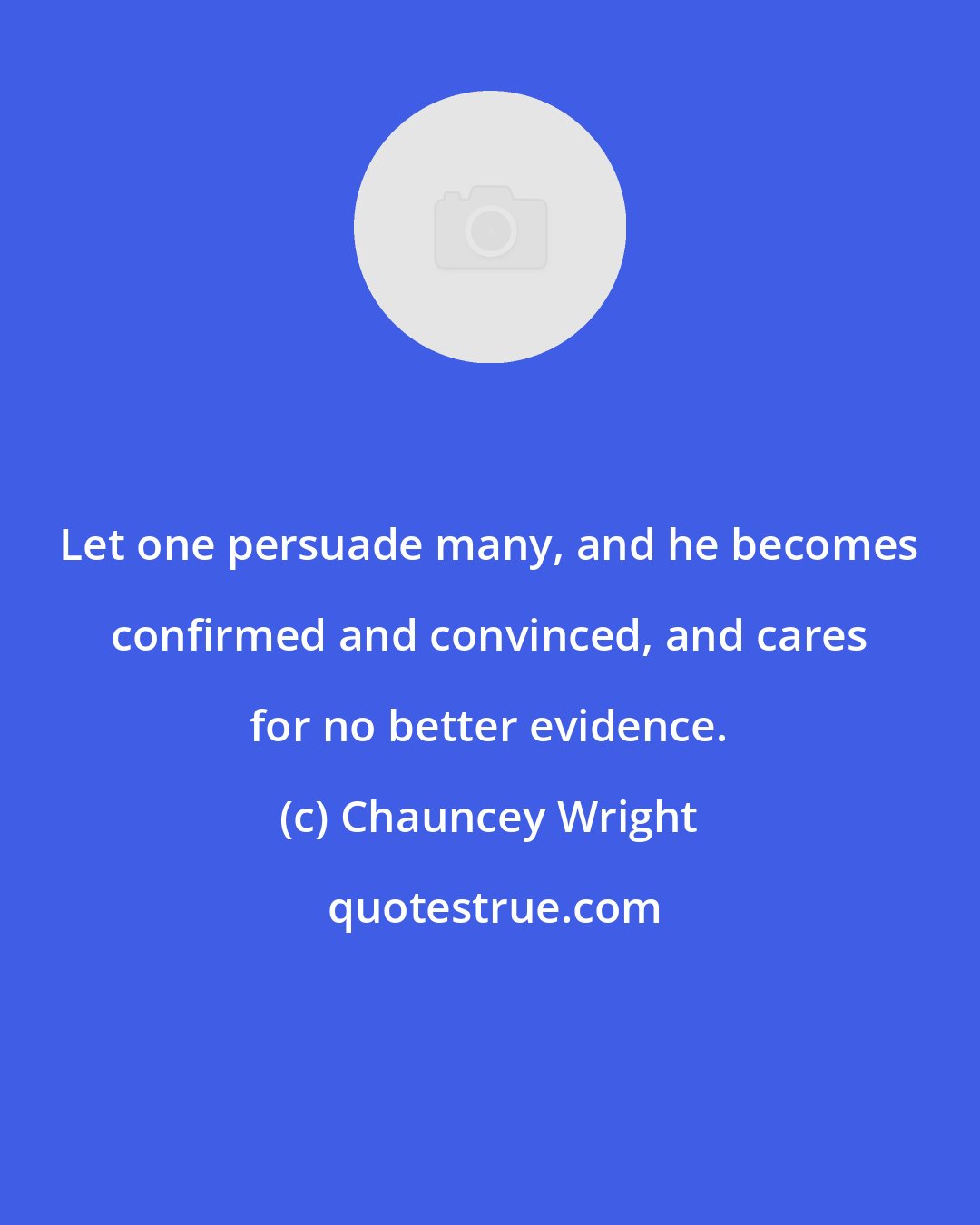 Chauncey Wright: Let one persuade many, and he becomes confirmed and convinced, and cares for no better evidence.