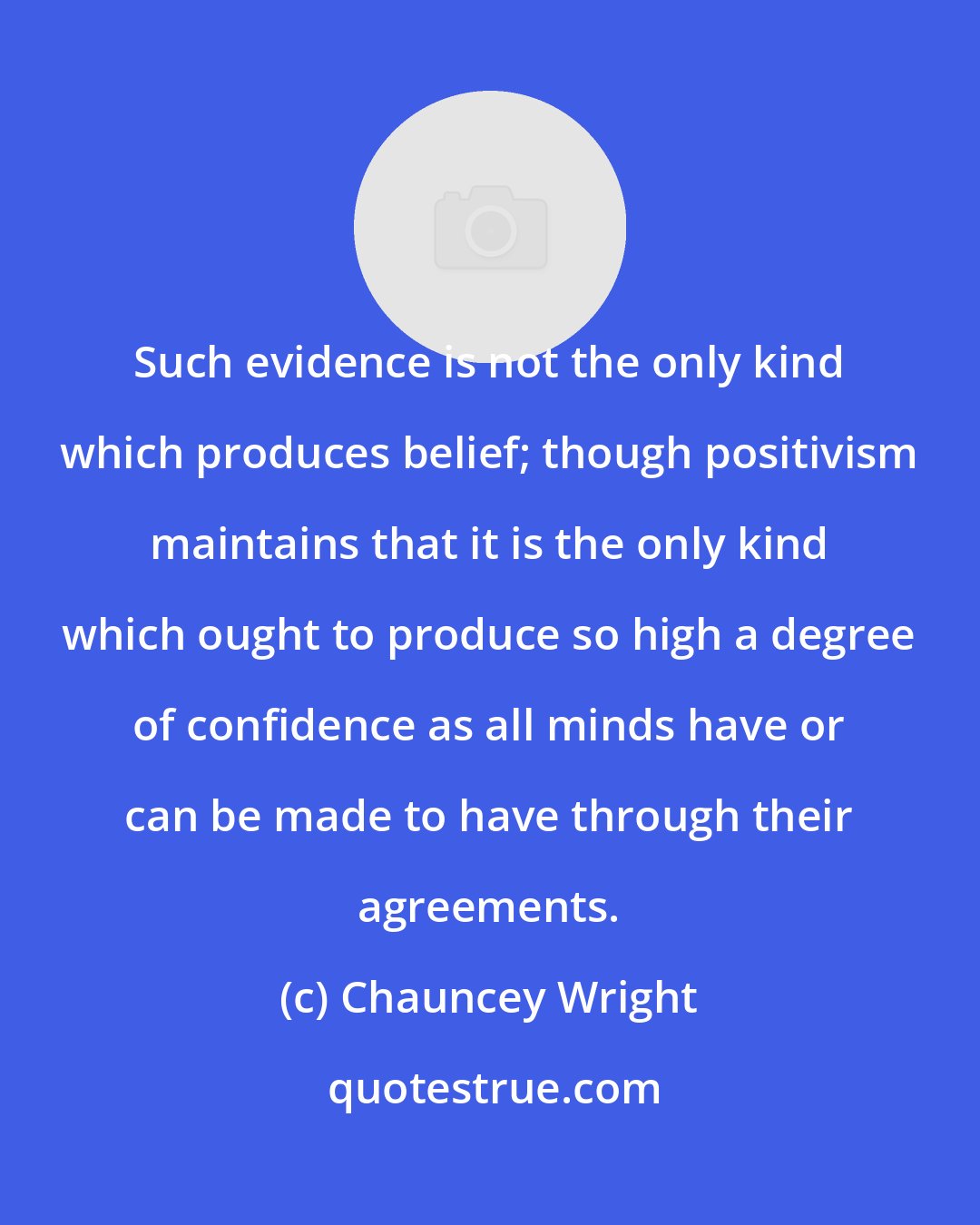 Chauncey Wright: Such evidence is not the only kind which produces belief; though positivism maintains that it is the only kind which ought to produce so high a degree of confidence as all minds have or can be made to have through their agreements.