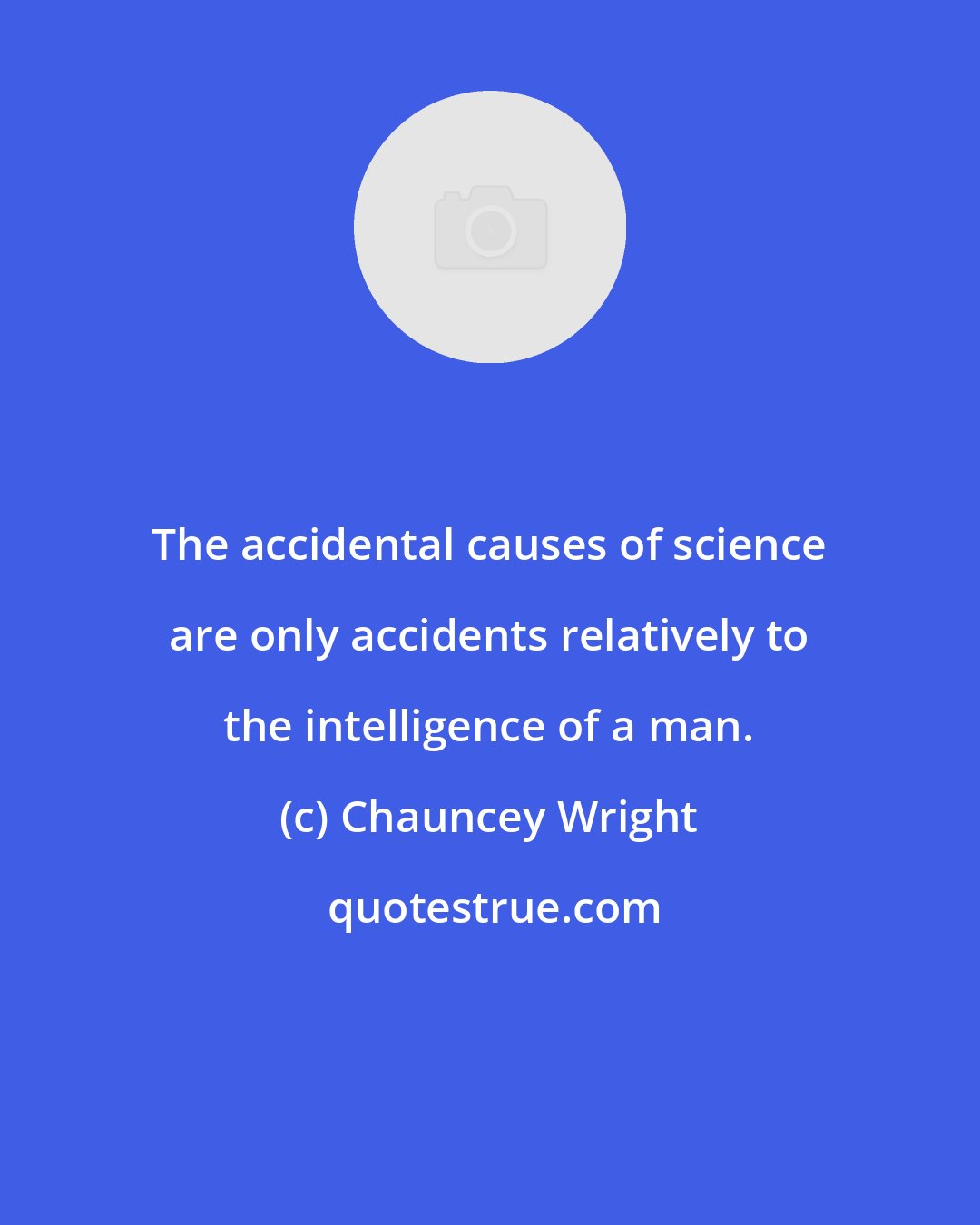 Chauncey Wright: The accidental causes of science are only accidents relatively to the intelligence of a man.