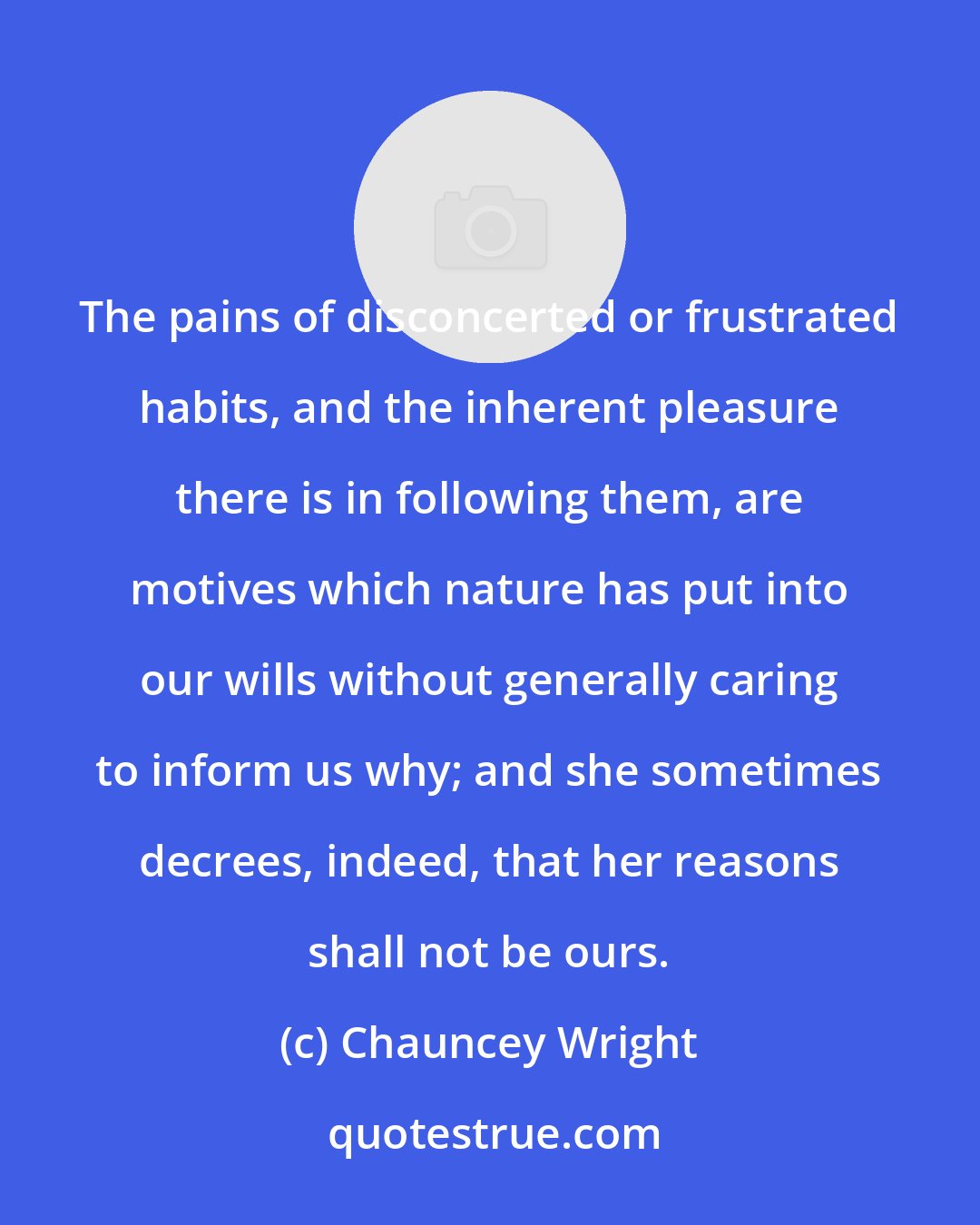 Chauncey Wright: The pains of disconcerted or frustrated habits, and the inherent pleasure there is in following them, are motives which nature has put into our wills without generally caring to inform us why; and she sometimes decrees, indeed, that her reasons shall not be ours.