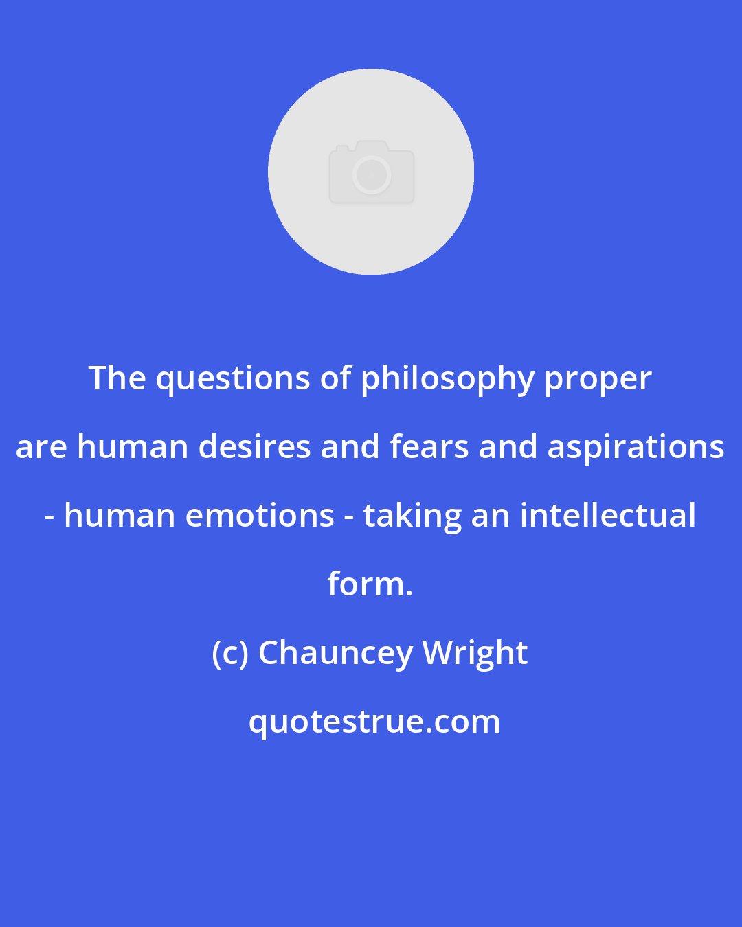 Chauncey Wright: The questions of philosophy proper are human desires and fears and aspirations - human emotions - taking an intellectual form.