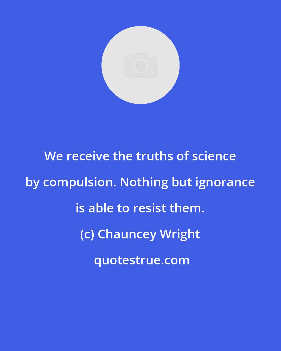 Chauncey Wright: We receive the truths of science by compulsion. Nothing but ignorance is able to resist them.