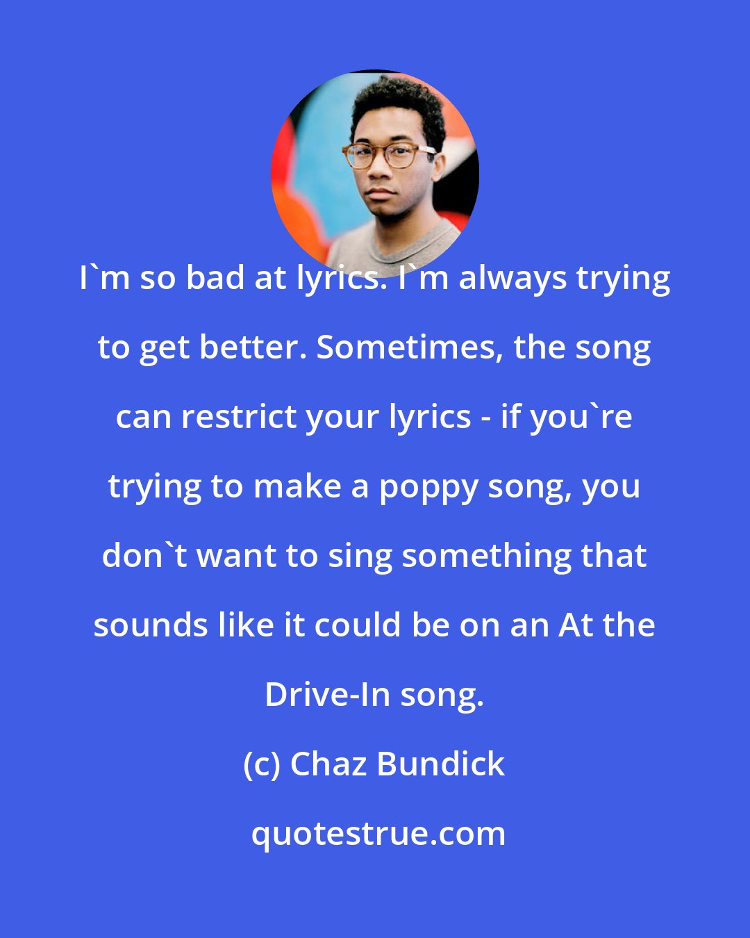 Chaz Bundick: I'm so bad at lyrics. I'm always trying to get better. Sometimes, the song can restrict your lyrics - if you're trying to make a poppy song, you don't want to sing something that sounds like it could be on an At the Drive-In song.