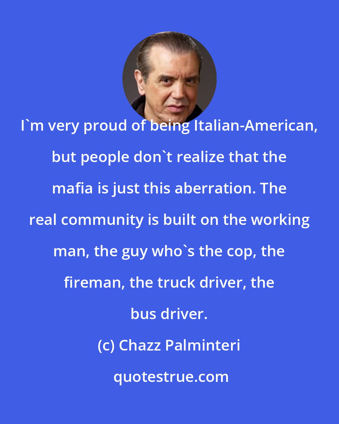 Chazz Palminteri: I'm very proud of being Italian-American, but people don't realize that the mafia is just this aberration. The real community is built on the working man, the guy who's the cop, the fireman, the truck driver, the bus driver.