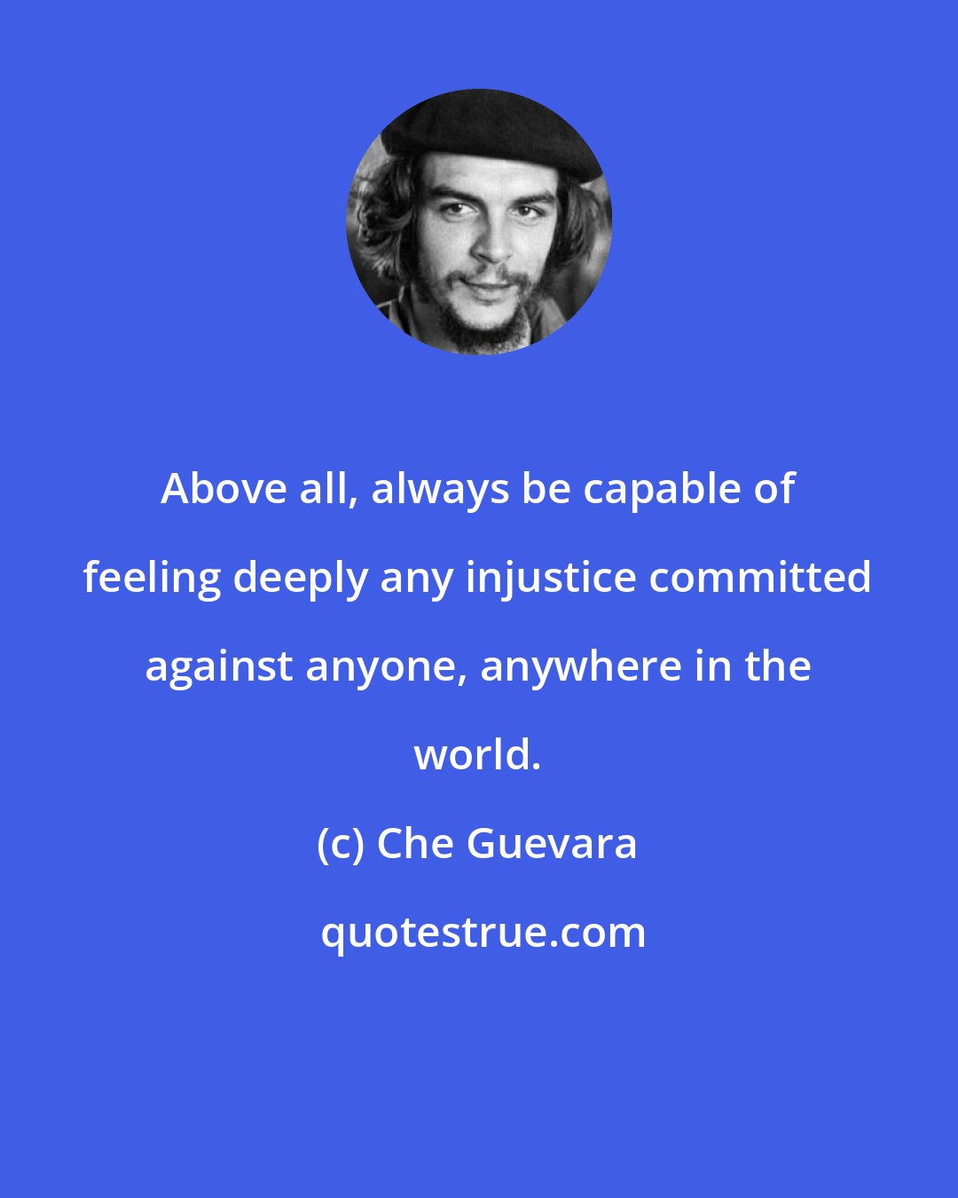 Che Guevara: Above all, always be capable of feeling deeply any injustice committed against anyone, anywhere in the world.