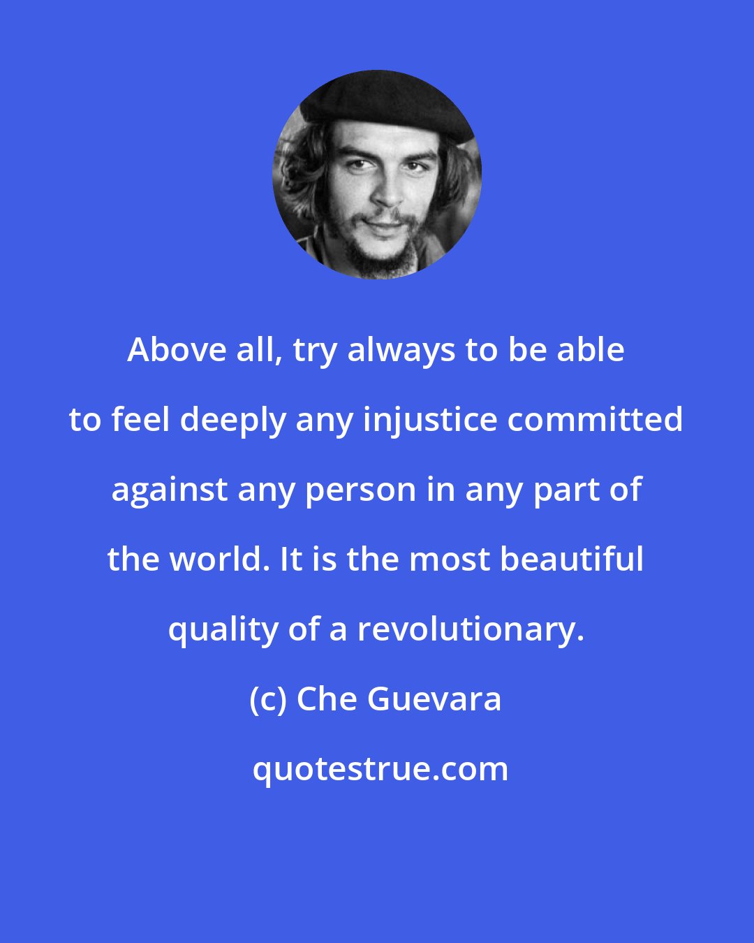 Che Guevara: Above all, try always to be able to feel deeply any injustice committed against any person in any part of the world. It is the most beautiful quality of a revolutionary.