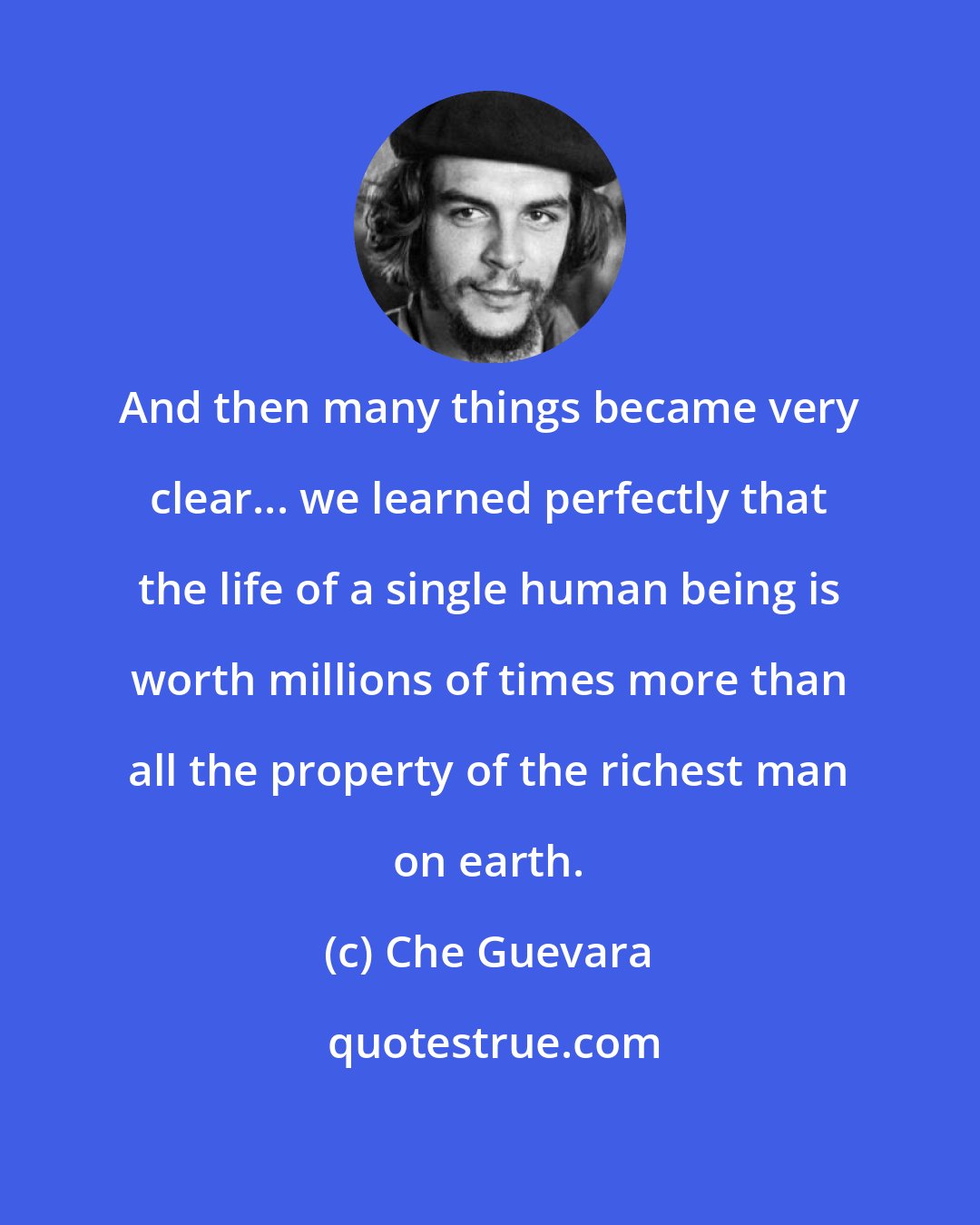 Che Guevara: And then many things became very clear... we learned perfectly that the life of a single human being is worth millions of times more than all the property of the richest man on earth.