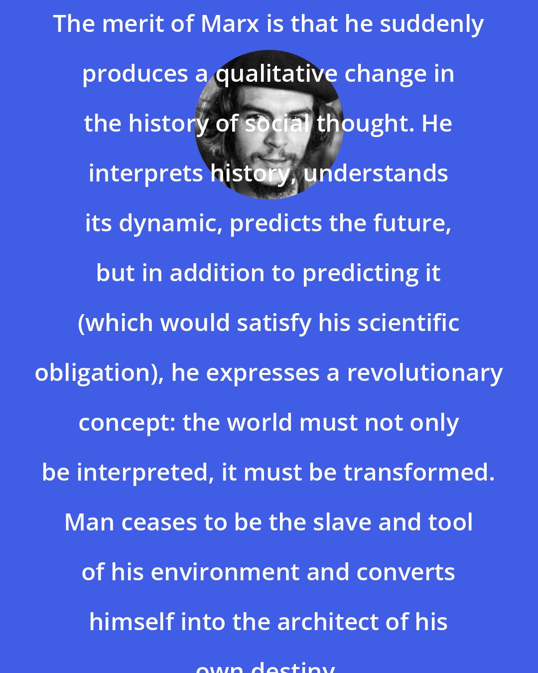 Che Guevara: The merit of Marx is that he suddenly produces a qualitative change in the history of social thought. He interprets history, understands its dynamic, predicts the future, but in addition to predicting it (which would satisfy his scientific obligation), he expresses a revolutionary concept: the world must not only be interpreted, it must be transformed. Man ceases to be the slave and tool of his environment and converts himself into the architect of his own destiny.