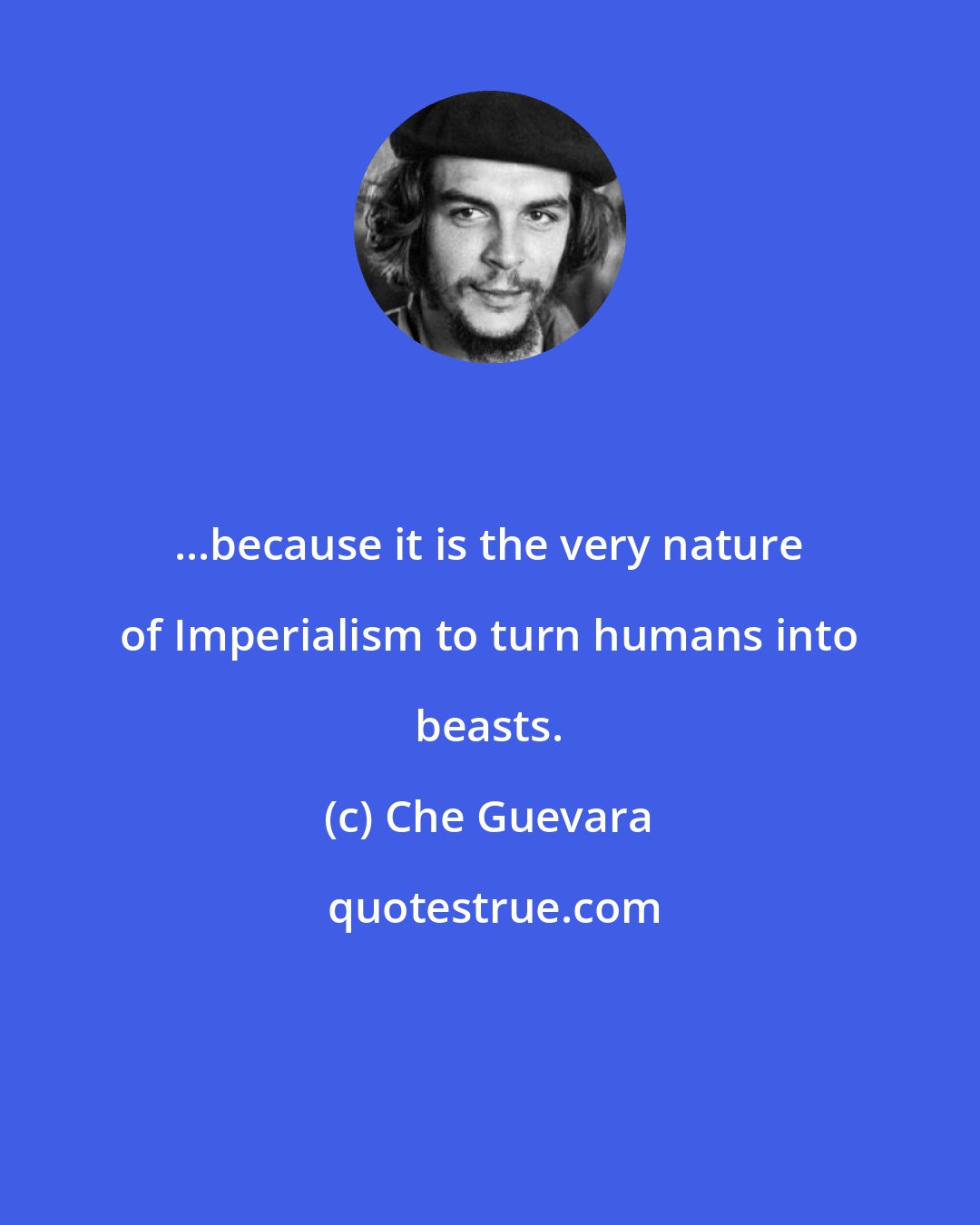 Che Guevara: ...because it is the very nature of Imperialism to turn humans into beasts.