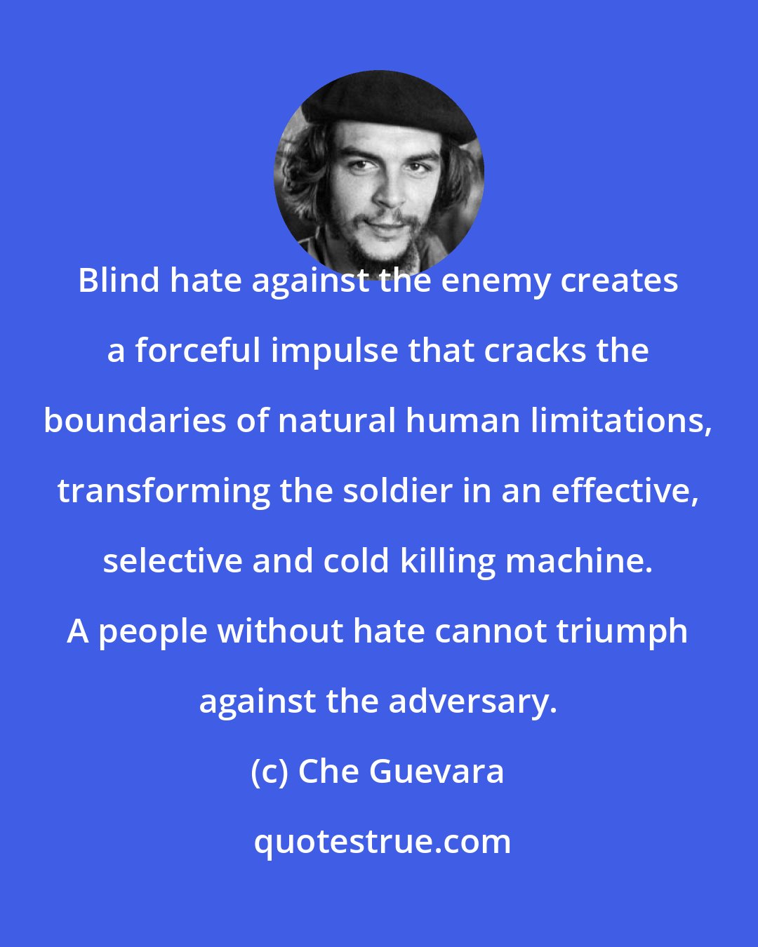 Che Guevara: Blind hate against the enemy creates a forceful impulse that cracks the boundaries of natural human limitations, transforming the soldier in an effective, selective and cold killing machine. A people without hate cannot triumph against the adversary.