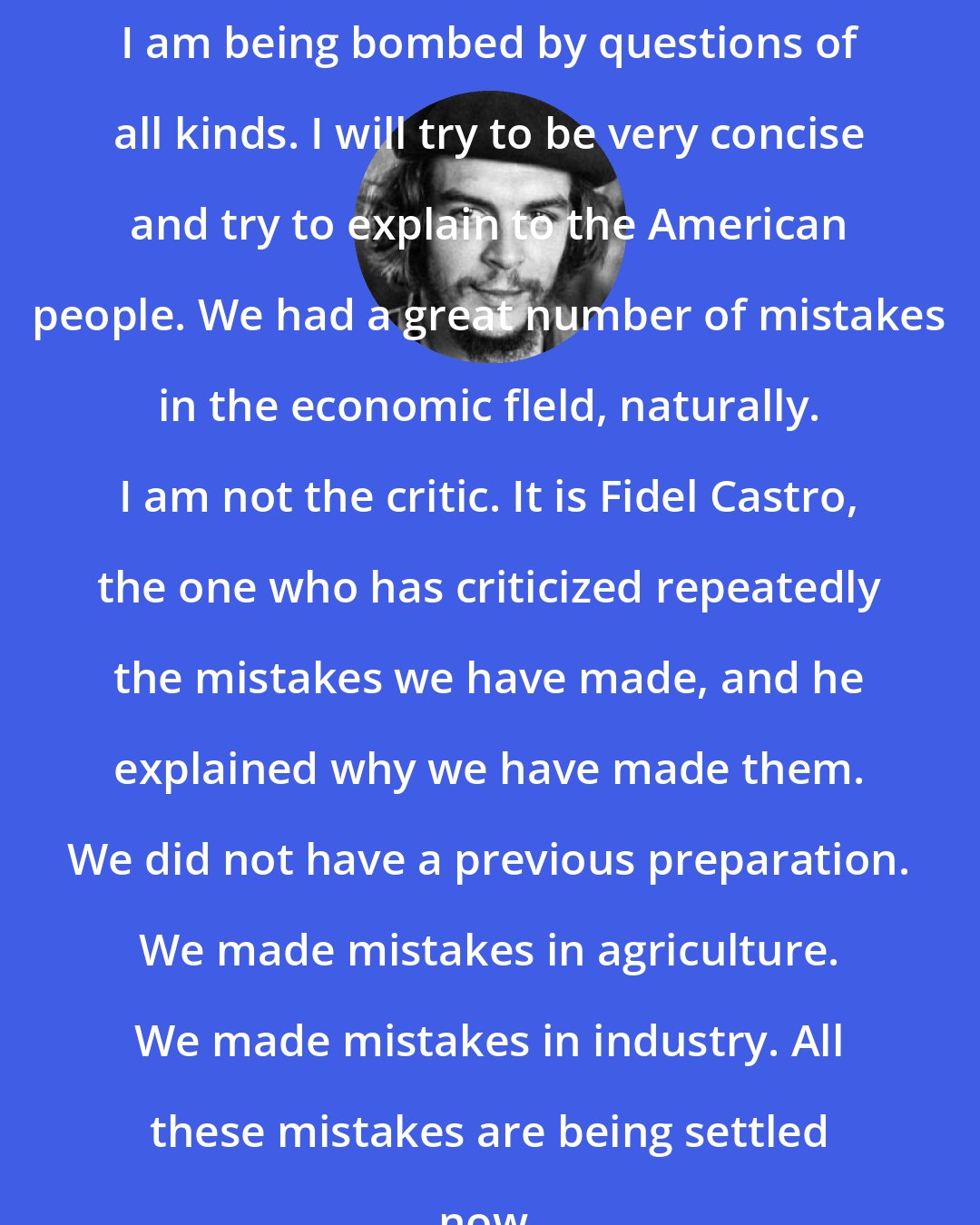 Che Guevara: I am being bombed by questions of all kinds. I will try to be very concise and try to explain to the American people. We had a great number of mistakes in the economic fleld, naturally. I am not the critic. It is Fidel Castro, the one who has criticized repeatedly the mistakes we have made, and he explained why we have made them. We did not have a previous preparation. We made mistakes in agriculture. We made mistakes in industry. All these mistakes are being settled now.