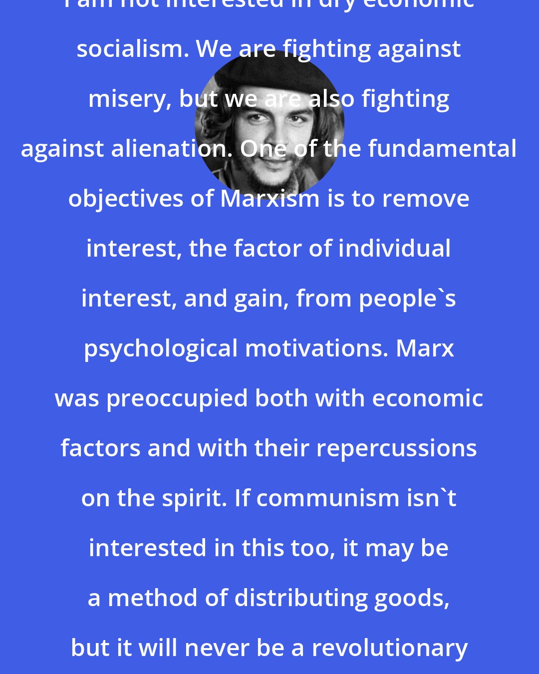 Che Guevara: I am not interested in dry economic socialism. We are fighting against misery, but we are also fighting against alienation. One of the fundamental objectives of Marxism is to remove interest, the factor of individual interest, and gain, from people's psychological motivations. Marx was preoccupied both with economic factors and with their repercussions on the spirit. If communism isn't interested in this too, it may be a method of distributing goods, but it will never be a revolutionary way of life.