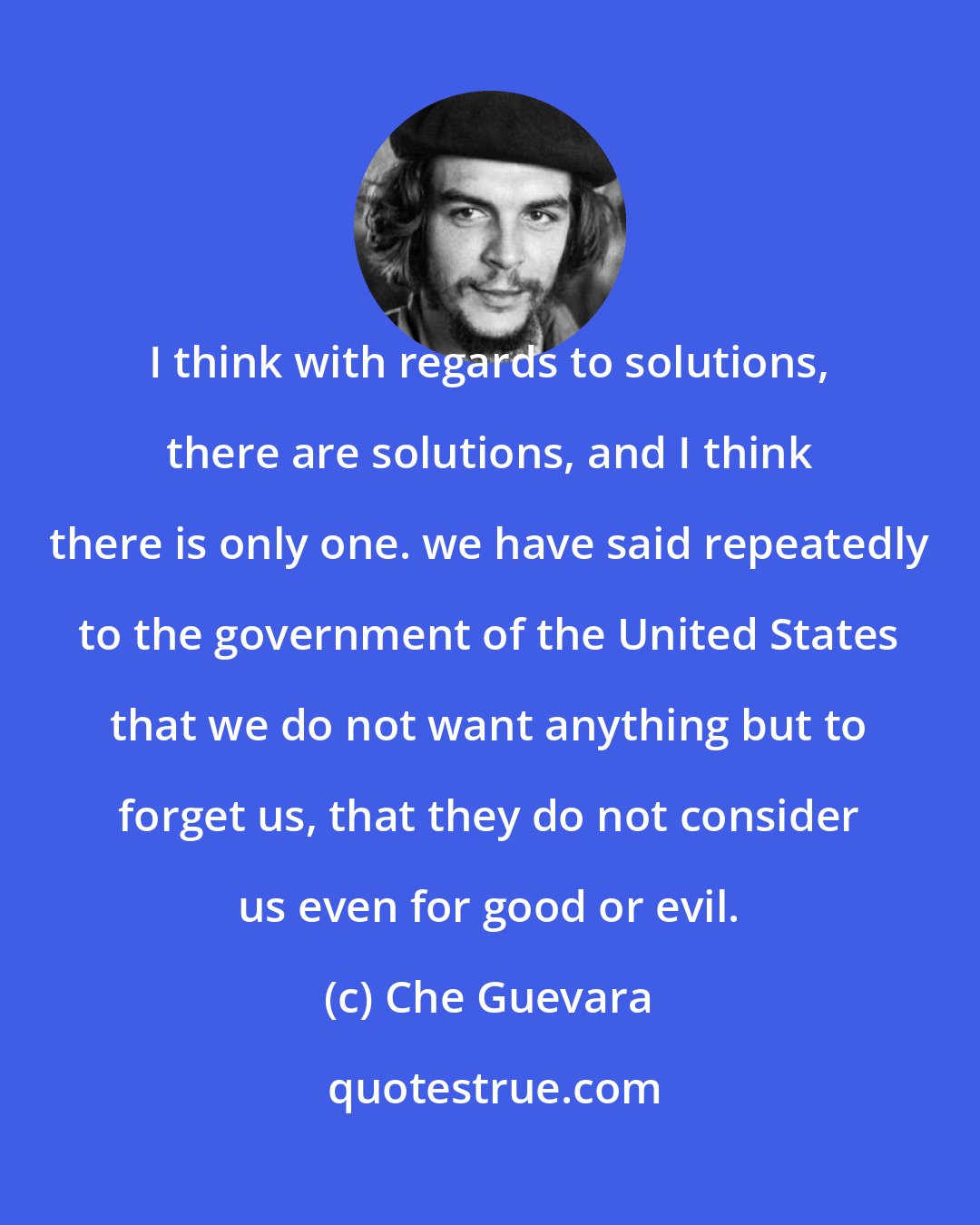 Che Guevara: I think with regards to solutions, there are solutions, and I think there is only one. we have said repeatedly to the government of the United States that we do not want anything but to forget us, that they do not consider us even for good or evil.