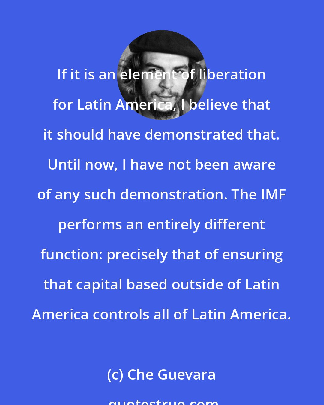 Che Guevara: If it is an element of liberation for Latin America, I believe that it should have demonstrated that. Until now, I have not been aware of any such demonstration. The IMF performs an entirely different function: precisely that of ensuring that capital based outside of Latin America controls all of Latin America.