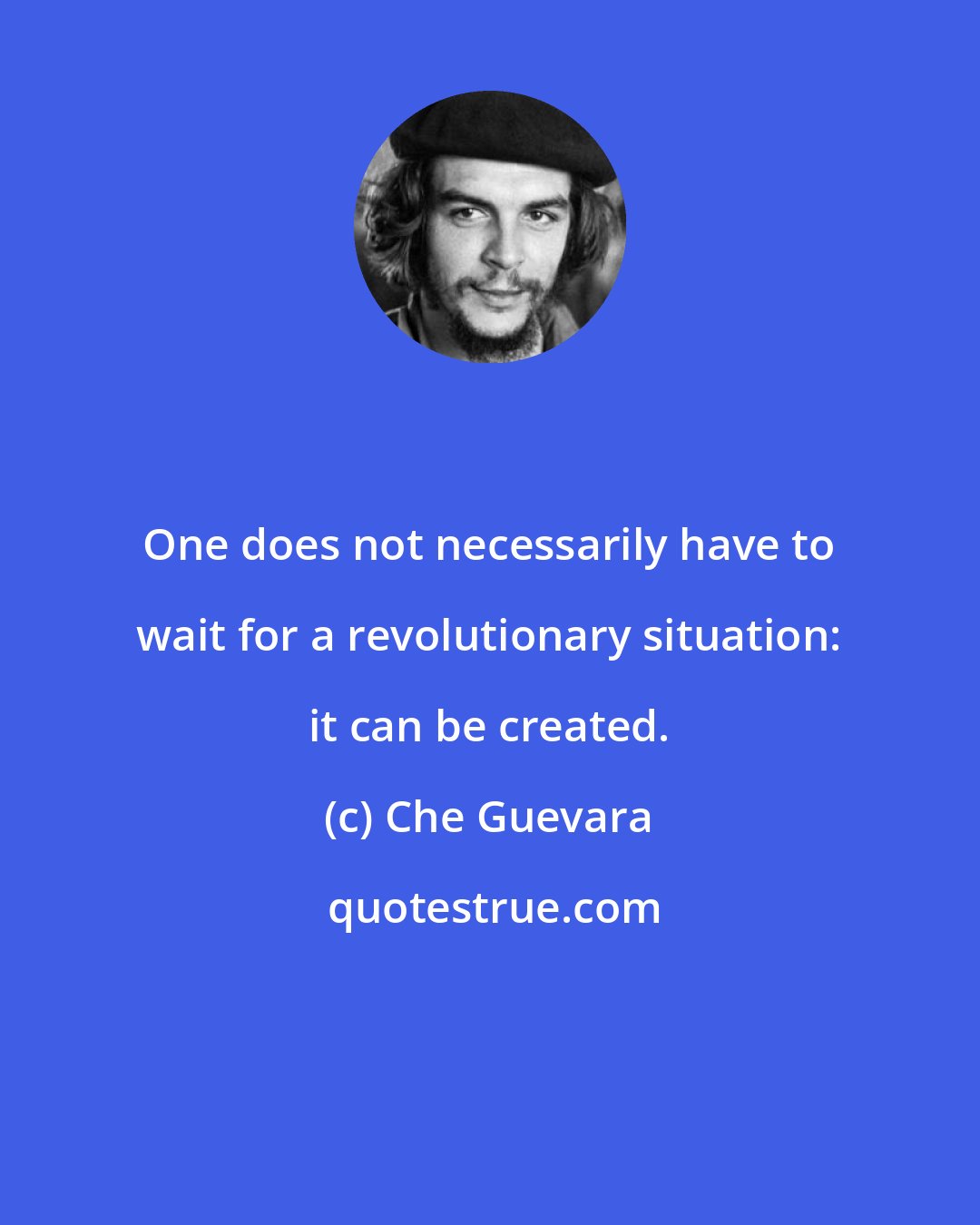 Che Guevara: One does not necessarily have to wait for a revolutionary situation: it can be created.