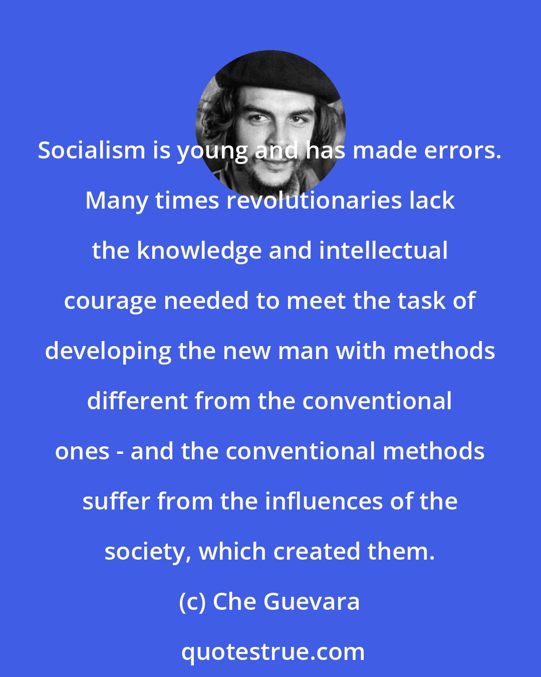 Che Guevara: Socialism is young and has made errors. Many times revolutionaries lack the knowledge and intellectual courage needed to meet the task of developing the new man with methods different from the conventional ones - and the conventional methods suffer from the influences of the society, which created them.