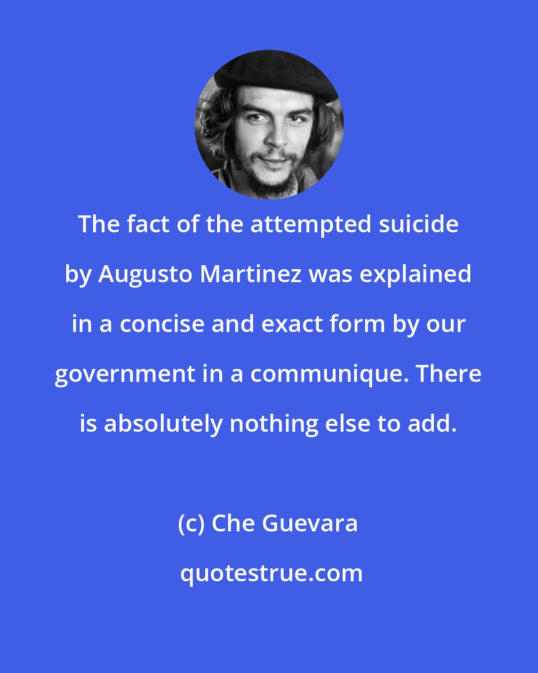 Che Guevara: The fact of the attempted suicide by Augusto Martinez was explained in a concise and exact form by our government in a communique. There is absolutely nothing else to add.